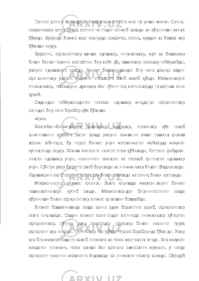 Патнис устига ёпиладиган салфетка патнисга мос ту-риши лозим. Сочиқ- салфеткалар катта бўлса, патнис че-тидан осилиб қолади ва кўриниши хунук бўлади. Буфетда Ҳамма вақт заҳирада салфетка, сочиқ, кулдон ва бошқа-лар бўлиши зарур. Буфетчи, официантлар шиша идишлар, ичимликлар, муз ва бошкалар билан банкет залини ясатаётган бир пайт- Да, ошпазлар газаклар тайёрлайди, уларни идишларга солади. Банкет бошланишидан бир неча дақиқа олдин офи-циантлар уларни ёрдамчи столларга олиб келиб қўяди. Меҳмонларга ичимликлар, газакларни думалоқ ёки чўзин-чоқ патнисларда тарқатиш анча қулай. Олдиндан тайёрланадиган газакли идишлар миқдо-ри официантлар сонидан бир неча баробар кўп бўлиши керак. Коктейл—банкетларига рюмкалар, қадаҳлар, стаканлар кўп талаб қилинишини ҳисобга олган ҳолда уларни ювиш-ни яхши ташкил қилиш лозим. Айниқса, бу нарса банкет учун мосланмаган жойларда меҳмон кутилганда зарур. Ювиш хонасига иккита стол қўйилади, биттаси фойдала- нилган идишлар учун, иккинчиси ювилган ва тозалаб ар-тилган идишлар учун. Сўнгра улар буфетга олиб борилади ва ичимликлар билан тўлдирилади. Идишларни оқиб тур-ган иссиқ сув билан ювилади ва сочиқ билан артилади. Меҳмонларга хизмат қилиш. Залга киришда меҳмон- ларни банкет ташкилотчилари кутиб олади. Меҳмонлар-дан биринчисининг залда кўриниши билан официантлар хизмат қилишни бошлайди. Хизмат бошланишида залда қанча одам борлигига қараб, официантлар залга чиқишади. Олдин хизмат хона- сидан патнисда ичимликлар кўтарган официантлар, сўнгра улар орқасидан газаклар билан иккинчи гуруҳ официант-лар чиқади. Патнислар чап қўлда тирсак баробарида бўла-ди. Улар ҳар бир меҳмон олдига келиб ичимлик ва газак-лар тавсия этади. Бир меҳмон хохдаган ичимлик, газак олиши ёки ҳозирча олмаслиги мумкин, у чоғда официант иккинчи меҳмонга ёндашади ва ичимлик таклиф қилади. Шундай 