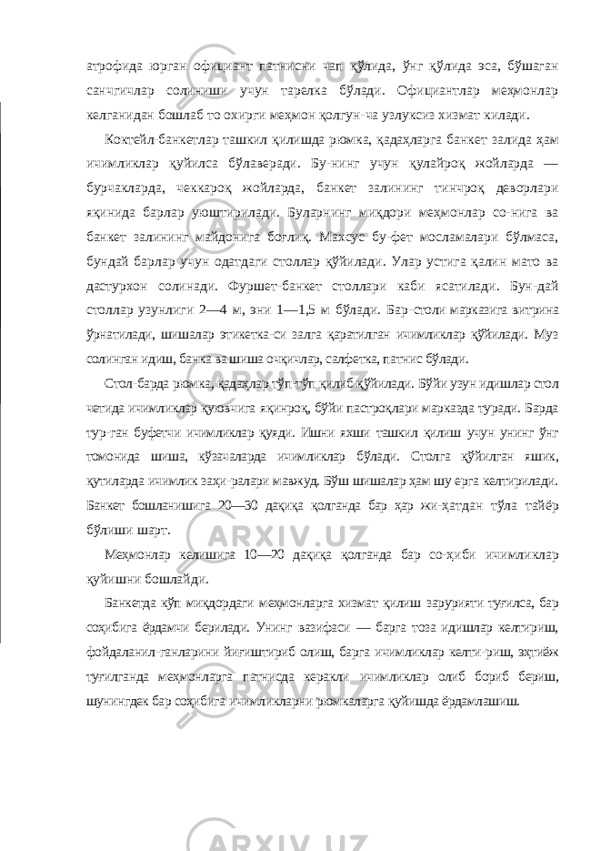атрофида юрган официант патнисни чап қўлида, ўнг қўлида эса, бўшаган санчгичлар солиниши учун тарелка бўлади. Официантлар меҳмонлар келганидан бошлаб то охирги меҳмон қолгун-ча узлуксиз хизмат килади. Коктейл-банкетлар ташкил қилишда рюмка, қадаҳларга банкет залида ҳам ичимликлар қуйилса бўлаверади. Бу-нинг учун қулайроқ жойларда — бурчакларда, чеккароқ жойларда, банкет залининг тинчроқ деворлари яқинида барлар уюштирилади. Буларнинг миқдори меҳмонлар со-нига ва банкет залининг майдонига боғлиқ. Махсус бу-фет мосламалари бўлмаса, бундай барлар учун одатдаги столлар қўйилади. Улар устига қалин мато ва дастурхон солинади. Фуршет-банкет столлари каби ясатилади. Бун-дай столлар узунлиги 2—4 м, эни 1—1,5 м бўлади. Бар- столи марказига витрина ўрнатилади, шишалар этикетка-си залга қаратилган ичимликлар қўйилади. Муз солинган идиш, банка ва шиша очқичлар, салфетка, патнис бўлади. Стол-барда рюмка, қадаҳлар тўп-тўп қилиб қўйилади. Бўйи узун идишлар стол четида ичимликлар қуювчига яқинроқ, бўйи пастроқлари марказда туради. Барда тур- ган буфетчи ичимликлар қуяди. Ишни яхши ташкил қилиш учун унинг ўнг томонида шиша, кўзачаларда ичимликлар бўлади. Столга қўйилган яшик, қутиларда ичимлик заҳи-ралари мавжуд. Бўш шишалар ҳам шу ерга келтирилади. Банкет бошланишига 20—30 дақиқа қолганда бар ҳар жи- ҳатдан тўла тайёр бўлиши шарт. Меҳмонлар келишига 10—20 дақиқа қолганда бар со- ҳиби ичимликлар қуйишни бошлайди. Банкетда кўп миқдордаги меҳмонларга хизмат қилиш зарурияти туғилса, бар соҳибига ёрдамчи берилади. Унинг вазифаси — барга тоза идишлар келтириш, фойдаланил-ганларини йиғиштириб олиш, барга ичимликлар келти- риш, эҳтиёж туғилганда меҳмонларга патнисда керакли ичимликлар олиб бориб бериш, шунингдек бар соҳибига ичимликларни рюмкаларга қуйишда ёрдамлашиш. 