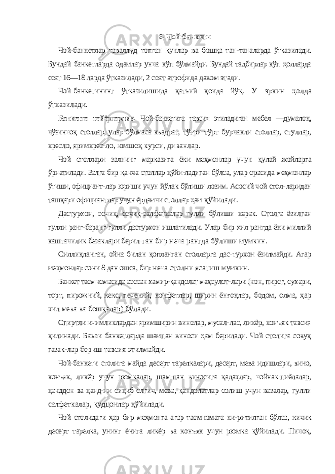 6. Чой-банкети Чой-банкетлар таваллуд топган кунлар ва бошқа тан- таналарда ўтказилади. Бундай банкетларда одамлар унча кўп бўлмайди. Бундай тадбирлар кўп ҳолларда соат 16—18 ларда ўтказилади, 2 соат атрофида давом этади. Чой-банкетининг ўтказилишида қатьий қоида йўқ. У эркин ҳолда ўтказилади. Банкетга тайёргарлик. Чой-банкетига тавсия этиладиган мебел —думалоқ, чўзинчоқ столлар, улар бўлмаса квадрат, тўғри тўрт бурчакли столлар, стуллар, кресло, яримкрес- ло, юмшоқ курси, диванлар. Чой столлари залнинг марказига ёки меҳмонлар учун қулай жойларга ўрнатилади. Залга бир қанча столлар қўйи-ладиган бўлса, улар орасида меҳмонлар ўтиши, официант- лар юриши учун йўлак бўлиши лозим. Асосий чой стол- ларидан ташқари официантлар учун ёрдамчи столлар ҳам қўйилади. Дастурхон, сочиқ, сочиқ-салфеткалар гулли бўлиши керак. Столга ёзилган гулли ранг-баранг гулли дастурхон ишлатилади. Улар бир хил рангда ёки миллий каштачилик безаклари берил- ган бир неча рангда бўлиши мумкин. Силлиқланган, ойна билан қопланган столларга дас- турхон ёзилмайди. Агар меҳмонлар сони 8 дан ошса, бир неча столни ясатиш мумкин. Банкет таомномасида асосан хамир-қандолат маҳсулот- лари (нон, пирог, сухари, торт, пирожний, кекс, печений, конфетлар, ширин ёнғоқлар, бодом, олма, ҳар хил мева ва бошқалар) бўлади. Спиртли ичимликлардан яримширин винолар, мусал- лас, ликёр, конъяк тавсия қилинади. Баъзи банкетларда шампан виноси ҳам берилади. Чой столига совуқ газак- лар бериш тавсия этилмайди. Чой-банкети столига майда десерт тарелкалари, десерт, мева идишлари, вино, конъяк, ликёр учун рюмкалар, шам-пан виносига қадаҳлар, чойнак-пиёлалар, қанддон ва қанд- ни сиқиб олгич, мева, қандолатлар солиш учун вазалар, гулли салфеткалар, кудцонлар қўйилади. Чой столидаги ҳар бир меҳмонга агар таомномага ки- ритилган бўлса, кичик десерт тарелка, унинг ёнига ликёр ва конъяк учун рюмка қўйилади. Пичоқ, 