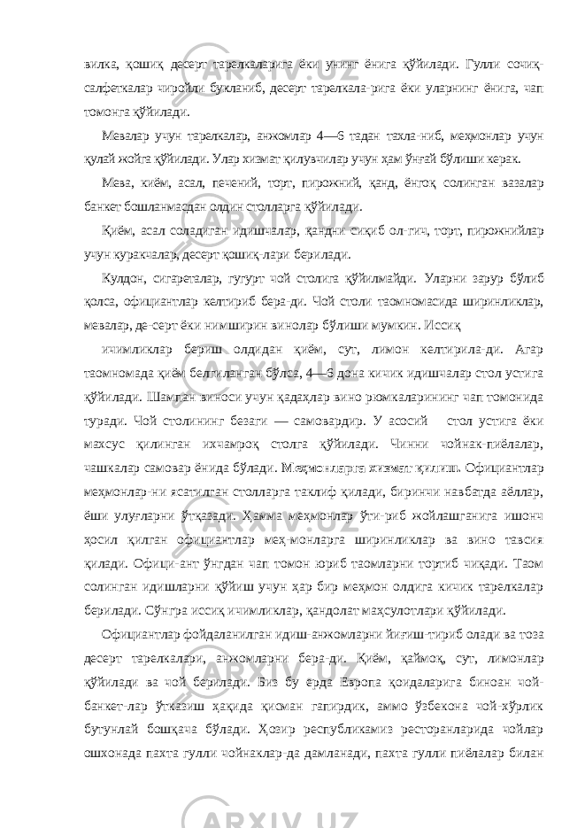 вилка, қошиқ десерт тарелкаларига ёки унинг ёнига қўйилади. Гулли сочиқ- салфеткалар чиройли букланиб, десерт тарелкала- рига ёки уларнинг ёнига, чап томонга қўйилади. Мевалар учун тарелкалар, анжомлар 4—6 тадан тахла- ниб, меҳмонлар учун қулай жойга қўйилади. Улар хизмат қилувчилар учун ҳам ўнғай бўлиши керак. Мева, киём, асал, печений, торт, пирожний, қанд, ёнгоқ солинган вазалар банкет бошланмасдан олдин столларга қўйилади. Қиём, асал соладиган идишчалар, қандни сиқиб ол- гич, торт, пирожнийлар учун куракчалар, десерт қошиқ- лари берилади. Кулдон, сигареталар, гугурт чой столига қўйилмайди. Уларни зарур бўлиб қолса, официантлар келтириб бера-ди. Чой столи таомномасида ширинликлар, мевалар, де- серт ёки нимширин винолар бўлиши мумкин. Иссиқ ичимликлар бериш олдидан қиём, сут, лимон келтирила-ди. Агар таомномада қиём белгиланган бўлса, 4—6 дона кичик идишчалар стол устига қўйилади. Шампан виноси учун қадаҳлар вино рюмкаларининг чап томонида туради. Чой столининг безаги — самовардир. У асосий стол устига ёки махсус қилинган ихчамроқ столга қўйилади. Чинни чойнак-пиёлалар, чашкалар самовар ёнида бўлади. Меҳмонларга хизмат қилиш. Официантлар меҳмонлар- ни ясатилган столларга таклиф қилади, биринчи навбатда аёллар, ёши улуғларни ўтқазади. Ҳамма меҳмонлар ўти-риб жойлашганига ишонч ҳосил қилган официантлар меҳ-монларга ширинликлар ва вино тавсия қилади. Офици- ант ўнгдан чап томон юриб таомларни тортиб чиқади. Таом солинган идишларни қўйиш учун ҳар бир меҳмон олдига кичик тарелкалар берилади. Сўнгра иссиқ ичимликлар, қандолат маҳсулотлари қўйилади. Официантлар фойдаланилган идиш-анжомларни йиғиш- тириб олади ва тоза десерт тарелкалари, анжомларни бера- ди. Қиём, қаймоқ, сут, лимонлар қўйилади ва чой берилади. Биз бу ерда Европа қоидаларига биноан чой- банкет-лар ўтказиш ҳақида қисман гапирдик, аммо ўзбекона чой-хўрлик бутунлай бошқача бўлади. Ҳозир республикамиз ресторанларида чойлар ошхонада пахта гулли чойнаклар-да дамланади, пахта гулли пиёлалар билан 