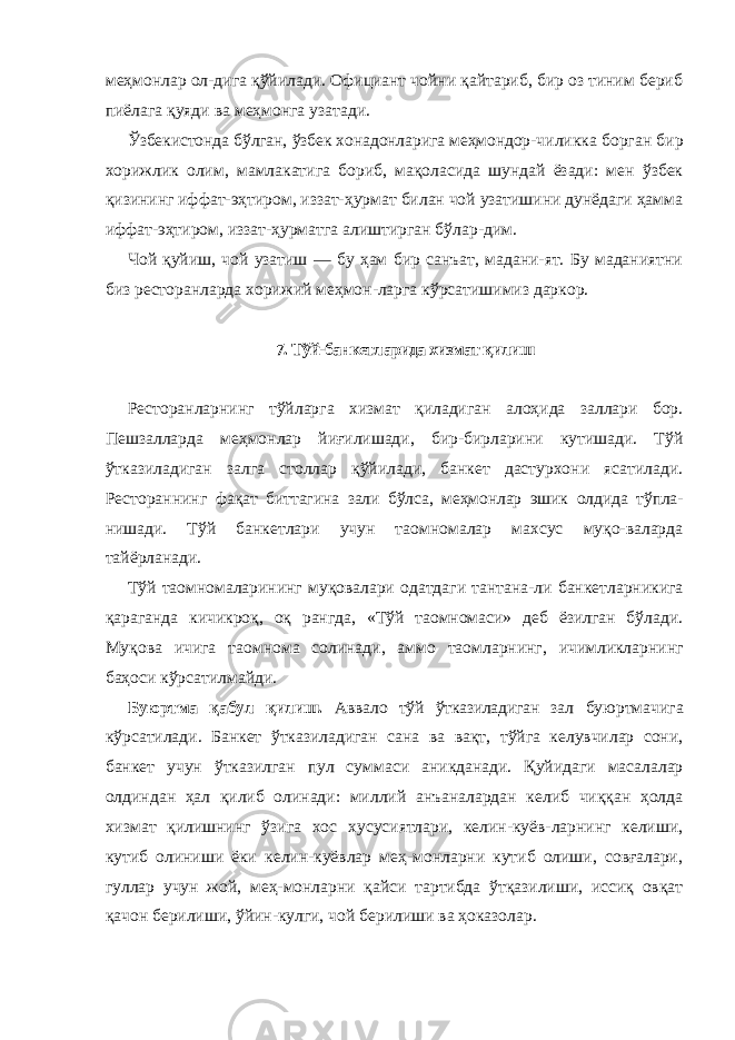 меҳмонлар ол-дига қўйилади. Официант чойни қайтариб, бир оз тиним бериб пиёлага қуяди ва меҳмонга узатади. Ўзбекистонда бўлган, ўзбек хонадонларига меҳмондор- чиликка борган бир хорижлик олим, мамлакатига бориб, мақоласида шундай ёзади: мен ўзбек қизининг иффат-эҳтиром, иззат-ҳурмат билан чой узатишини дунёдаги ҳамма иффат-эҳтиром, иззат-ҳурматга алиштирган бўлар-дим. Чой қуйиш, чой узатиш — бу ҳам бир санъат, мадани-ят. Бу маданиятни биз ресторанларда хорижий меҳмон-ларга кўрсатишимиз даркор. 7. Тўй-банкетларида хизмат қилиш Ресторанларнинг тўйларга хизмат қиладиган алоҳида заллари бор. Пешзалларда меҳмонлар йиғилишади, бир-бирларини кутишади. Тўй ўтказиладиган залга столлар қўйилади, банкет дастурхони ясатилади. Рестораннинг фақат биттагина зали бўлса, меҳмонлар эшик олдида тўпла- нишади. Тўй банкетлари учун таомномалар махсус муқо-валарда тайёрланади. Тўй таомномаларининг муқовалари одатдаги тантана-ли банкетларникига қараганда кичикроқ, оқ рангда, «Тўй таомномаси» деб ёзилган бўлади. Муқова ичига таомнома солинади, аммо таомларнинг, ичимликларнинг баҳоси кўрсатилмайди. Буюртма қабул қилиш. Аввало тўй ўтказиладиган зал буюртмачига кўрсатилади. Банкет ўтказиладиган сана ва вақт, тўйга келувчилар сони, банкет учун ўтказилган пул суммаси аникданади. Қуйидаги масалалар олдиндан ҳал қилиб олинади: миллий анъаналардан келиб чиққан ҳолда хизмат қилишнинг ўзига хос хусусиятлари, келин-куёв-ларнинг келиши, кутиб олиниши ёки келин-куёвлар меҳ-монларни кутиб олиши, совғалари, гуллар учун жой, меҳ-монларни қайси тартибда ўтқазилиши, иссиқ овқат қачон берилиши, ўйин-кулги, чой берилиши ва ҳоказолар. 