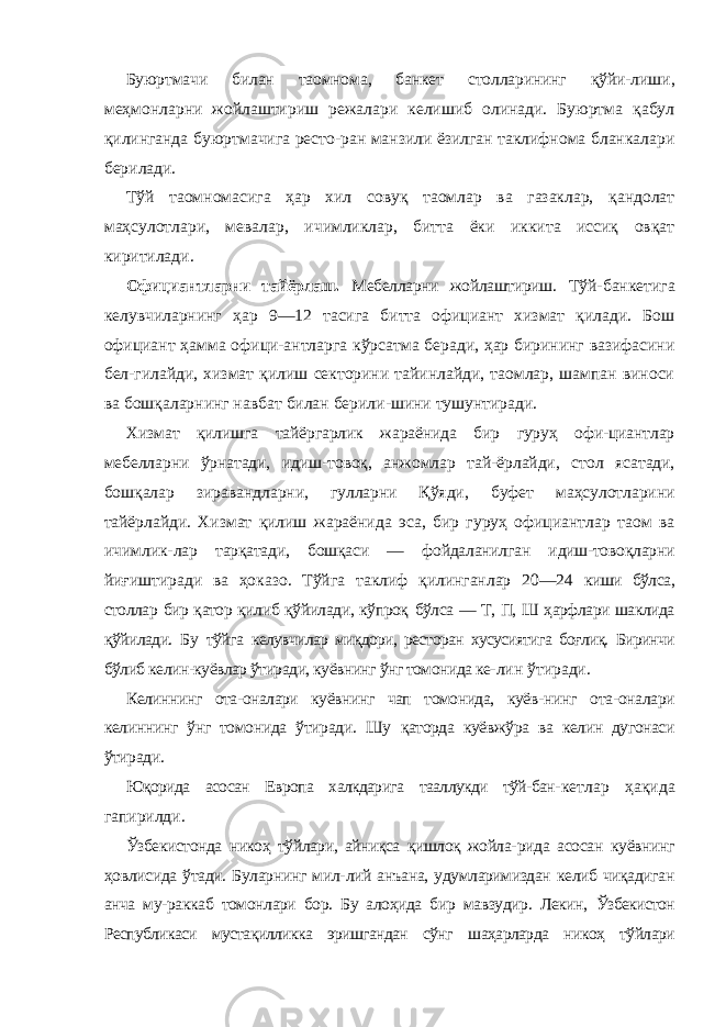 Буюртмачи билан таомнома, банкет столларининг қўйи- лиши, меҳмонларни жойлаштириш режалари келишиб олинади. Буюртма қабул қилинганда буюртмачига ресто-ран манзили ёзилган таклифнома бланкалари берилади. Тўй таомномасига ҳар хил совуқ таомлар ва газаклар, қандолат маҳсулотлари, мевалар, ичимликлар, битта ёки иккита иссиқ овқат киритилади. Официантларни тайёрлаш. Мебелларни жойлаштириш. Тўй-банкетига келувчиларнинг ҳар 9—12 тасига битта официант хизмат қилади. Бош официант ҳамма офици-антларга кўрсатма беради, ҳар бирининг вазифасини бел-гилайди, хизмат қилиш секторини тайинлайди, таомлар, шампан виноси ва бошқаларнинг навбат билан берили-шини тушунтиради. Хизмат қилишга тайёргарлик жараёнида бир гуруҳ офи-циантлар мебелларни ўрнатади, идиш-товоқ, анжомлар тай- ёрлайди, стол ясатади, бошқалар зиравандларни, гулларни Қўяди, буфет маҳсулотларини тайёрлайди. Хизмат қилиш жараёнида эса, бир гуруҳ официантлар таом ва ичимлик- лар тарқатади, бошқаси — фойдаланилган идиш-товоқларни йиғиштиради ва ҳоказо. Тўйга таклиф қилинганлар 20—24 киши бўлса, столлар бир қатор қилиб қўйилади, кўпроқ бўлса — Т, П, Ш ҳарфлари шаклида қўйилади. Бу тўйга келувчилар миқдори, ресторан хусусиятига боғлиқ. Биринчи бўлиб келин-куёвлар ўтиради, куёвнинг ўнг томонида ке- лин ўтиради. Келиннинг ота-оналари куёвнинг чап томонида, куёв- нинг ота-оналари келиннинг ўнг томонида ўтиради. Шу қаторда куёвжўра ва келин дугонаси ўтиради. Юқорида асосан Европа халкдарига тааллукди тўй-бан- кетлар ҳақида гапирилди. Ўзбекистонда никоҳ тўйлари, айниқса қишлоқ жойла- рида асосан куёвнинг ҳовлисида ўтади. Буларнинг мил- лий анъана, удумларимиздан келиб чиқадиган анча му-раккаб томонлари бор. Бу алоҳида бир мавзудир. Лекин, Ўзбекистон Республикаси мустақилликка эришгандан сўнг шаҳарларда никоҳ тўйлари 
