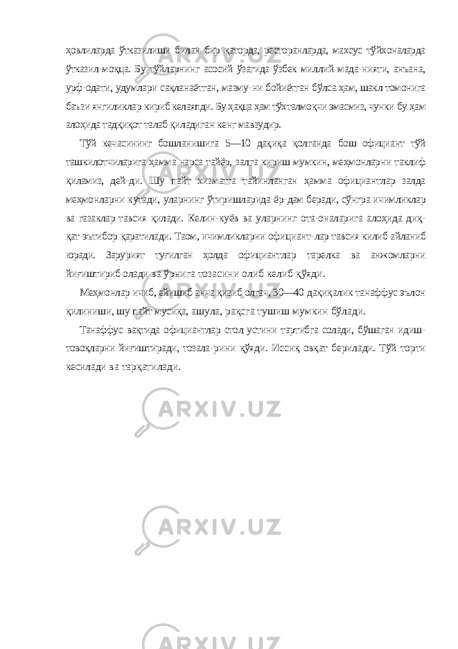 ҳовлиларда ўтказилиши билан бир қаторда, ресторанларда, махсус тўйхоналарда ўтказил- моқца. Бу тўйларнинг асосий ўзагида ўзбек миллий мада-нияти, анъана, урф-одати, удумлари сақланаётган, мазму- ни бойиётган бўлса ҳам, шакл томонига баъзи янгиликлар кириб келаяпди. Бу ҳақца ҳам тўхталмоқчи эмасмиз, чунки бу ҳам алоҳида тадқиқот талаб қиладиган кенг мавзудир. Тўй кечасининг бошланишига 5—10 дақиқа қолганда бош официант тўй ташкилотчиларига ҳамма нарса тайёр, залга кириш мумкин, меҳмонларни таклиф қиламиз, дей- ди. Шу пайт хизматга тайинланган ҳамма официантлар залда меҳмонларни кутади, уларнинг ўтиришларида ёр- дам беради, сўнгра ичимликлар ва газаклар тавсия қилади. Келин-куёв ва уларнинг ота-оналарига алоҳида диқ- қат-эътибор қаратилади. Таом, ичимликларни официант- лар тавсия килиб айланиб юради. Зарурият туғилган ҳолда официантлар тарелка ва анжомларни йиғиштириб олади ва ўрнига тозасини олиб келиб қўяди. Меҳмонлар ичиб, ейишиб анча қизиб олгач, 30—40 дақиқалик танаффус эълон қилиниши, шу пайт мусиқа, ашула, рақсга тушиш мумкин бўлади. Танаффус вақтида официантлар стол устини тартибга солади, бўшаган идиш- товоқларни йиғиштиради, тозала- рини қўяди. Иссиқ овқат берилади. Тўй торти кесилади ва тарқатилади. 