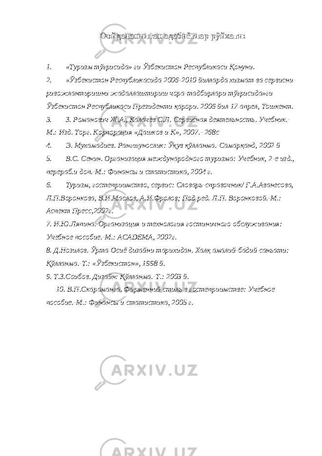Фойдаланилган адабиётлар рўйхати: 1. «Туризм тўғрисида» ги Ўзбекистон Республикаси Қонуни. 2. «Ўзбекистон Республикасида 2006-2010 йилларда хизмат ва сервисни ривожлантиришни жадаллаштириш чора-тадбирлари тўғрисида»ги Ўзбекистон Республикаси Президенти қарори. 2006 йил 17 апрел, Тошкент. 3. З. Романович Ж.А., Калачев С.Л. Сервисная деятельность. Учебник.- М.: Изд. Торг. Корпорация «Дашков и К», 2007.- 268с 4. Э. Мухамадиев. Рангшунослик: Ўқув қўлланма.-Самарқанд, 2002 й 5. В.С. Сенин. Организация международного туризма: Учебник, 2-е изд., перераб.и доп.-М.: Финансы и статистика, 2004 г. 6. Туризм, гостеприимство, сервис: Словарь-справочник/ Г.А.Аванесова, Л.П.Воронкова, В.И.Маслов, А.И.Фролов; Под ред. Л.П. Воронковой.-М.: Аспект Пресс,2002г. 7. И.Ю.Ляпина. Организация и технология гостиничного обслуживания: Учебное пособие.-М.: ACADEMA , 2002г. 8. Д.Нозилов. Ўрта Осиё дизайни тарихидан. Халқ амалий-бадий саньати: Қўлланма.-Т.: «Ўзбекистон», 1998 й. 9. Т.З.Соибов. Дизайн: Қўлланма.-Т.: 2003 й. 10. В.П.Скараманга. Фирменний стиль в гостеприимстве: Учебное пособие.-М.: Финансы и статистика, 2005 г. 