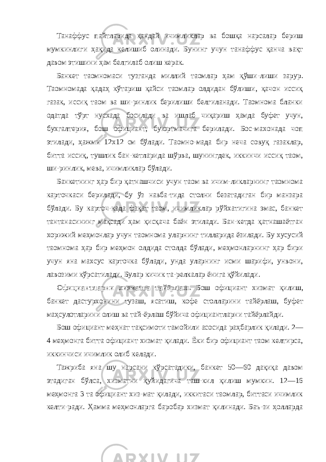 Танаффус пайтларида қандай ичимликлар ва бошқа нарсалар бериш мумкинлиги ҳақида келишиб олинади. Бунинг учун танаффус қанча вақт давом этишини ҳам белгилаб олиш керак. Банкет таомномаси тузганда миллий таомлар ҳам қўши- лиши зарур. Таомномада қадаҳ кўтариш қайси таомлар олдидан бўлиши, қачон иссиқ газак, иссиқ таом ва ши-ринлик берилиши белгиланади. Таомнома бланки одатда тўрт нусхада босилади ва ишлаб чиқариш ҳамда буфет учун, бухгалтерия, бош официант, буюртмачига берилади. Бос-махонада чоп этилади, ҳажми 12x12 см бўлади. Таомно-мада бир неча совуқ газаклар, битта иссиқ, тушлик бан-кетларида шўрва, шунингдек, иккинчи иссиқ таом, ши-ринлик, мева, ичимликлар бўлади. Банкетнинг ҳар бир қатнашчиси учун таом ва ичим-ликларнинг таомнома карточкаси берилади, бу ўз навба-тида столни безатадиган бир манзара бўлади. Бу карточ-када фақат таом, ичимликлар рўйхатигина эмас, банкет тантанасининг мақсади ҳам қисқача баён этилади. Бан-кетда қатнашаётган хорижий меҳмонлар учун таомнома уларнинг тилларида ёзилади. Бу хусусий таомнома ҳар бир меҳмон олдида столда бўлади, меҳмонларнинг ҳар бири учун яна махсус карточка бўлади, унда уларнинг исми шарифи, унвони, лавозими кўрсатилади. Булар кичик та-релкалар ёнига қўйилади. Официантларни хизматга тайёрлаш. Бош официант хизмат қилиш, банкет дастурхонини тузаш, ясатиш, кофе столларини тайёрлаш, буфет маҳсулотларини олиш ва тай- ёрлаш бўйича официантларни тайёрлайди. Бош официант меҳнат тақсимоти тамойили асосида раҳбарлик қилади. 2— 4 меҳмонга битта официант хизмат қилади. Ёки бир официант таом келтирса, иккинчиси ичимлик олиб келади. Тажриба яна шу нарсани кўрсатадики, банкет 50—60 дақиқа давом этадиган бўлса, хизматни қуйидагича таш-кил қилиш мумкин. 12—16 меҳмонга 3 та официант хиз-мат қилади, иккитаси таомлар, биттаси ичимлик келти-ради. Ҳамма меҳмонларга баробар хизмат қилинади. Баъ-зи ҳолларда 