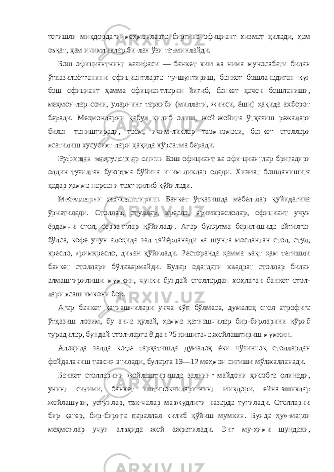 тегишли миқдордаги меҳмонларга биргина официант хизмат қилади, ҳам овқат, ҳам ичимликлар би-лан ўзи таъминлайди. Бош официантнинг вазифаси — банкет ким ва нима муносабати билан ўтказилаётганини официантларга ту- шунтириш, банкет бошланадиган кун бош официант ҳамма официантларни йиғиб, банкет қачон бошланиши, меҳмон- лар сони, уларнинг таркиби (миллати, жинси, ёши) ҳақида ахборот беради. Меҳмонларни қабул қилиб олиш, жой- жойига ўтқазиш режалари билан таништиради, таом, ичим- ликлар таомномаси, банкет столлари ясатилиш хусусият-лари ҳақида кўрсатма беради. Буфетдан маҳсулотлар олиш. Бош официант ва офи- циантлар бригадири олдин тузилган буюртма бўйича ичим- ликлар олади. Хизмат бошланишига қадар ҳамма нарсани тахт қилиб қўйилади. Мебелларни жойлаштириш. Банкет ўтказишда мебел- лар қуйидагича ўрнатилади. Столлар, стуллар, кресло, яримкреслолар, официант учун ёрдамчи стол, сервантлар қўйилади. Агар буюртма берилишида айтилган бўлса, кофе учун алоҳида зал тайёрланади ва шунга мосланган стол, стул, кресло, яримкресло, диван қўйилади. Ресторанда ҳамма вақт ҳам тегишли банкет столлари бўлавермайди. Булар одатдаги квадрат столлар билан алмаштирилиши мумкин, чунки бундай столлардан хоҳлаган банкет стол- лари ясаш имкони бор. Агар банкет қатнашчилари унча кўп бўлмаса, думалоқ стол атрофига ўтқазиш лозим, бу анча қулай, ҳамма қатнашчилар бир-бирларини кўриб турадилар, бундай стол-ларга 8 дан 25 кишигача жойлаштириш мумкин. Алоҳида залда кофе тарқатишда думалоқ ёки чўзинчоқ столлардан фойдаланиш тавсия этилади, буларга 19—12 меҳмон сиғиши мўлжалланади. Банкет столларини жойлаштиришда залнинг майдони ҳисобга олинади, унинг сиғими, банкет иштирокчилари-нинг микдори, ейна-эшиклар жойлашуви, устунлар, твк-чалар мавжудлиги назарда тутилади. Стелларни бир қатер, бир-бирига параллел килиб қўйиш мумкин. Бунда ҳу»-матли меҳмонлар учун алвҳида жой ажратилади. Энг му-ҳими шундаки, 