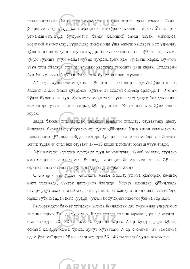 залдагиларнинг бирентаси ҳурматли меҳ-монларга орқа томени билан ўтирмасин. Бу ҳақда бош официант ғамхўрлик қилиши керак. Ўринларни режалаш-тирганда буюртмачи билан келишиб олиш керак. Айниқ-са, хорижий меҳмонлар, туристлар зиёфатида ўша мамла-катларга хос удумлар қўлланилиши мақсадга мувофиқдир. Банкет столлари эни бўйича бир текис, тўғри туриши учун майда-чуйда нуқсонларни ҳам тугатиш керак. Бу- нинг учун стол оёқлари остига тегишли нарсалар тиқишти- риш керак. Столларни бир-бирига зичлаб қўйиш билан ҳам бунга эришиш мумкин. Айниқса, ҳурматли меҳмонлар ўтирадиган столларга эҳтиёт бўлиш керак. Меҳмон столи билан кўндаланг қўйил- ган асосий столлар орасида 1—2 м ли йўлак бўлиши за-рур. Ҳурматли меҳмонлар учун стол фақат бир томондан ясатилади, унинг эни энсизроқ бўлади, лекин 70 см дан кам бўлмаслиги керак. Залда банкет столларидан ташқари ёрдамчи столлар, сервантлар девор ёнларига, бурчаклар, устунлар атрофига қўйилади. Улар идиш-анжомлар ва ичимликлар қўйишда фойдаланилади. Буларнинг сони зал майдонига боғлиқ. Битта ёрдамчи стол ёки сервант 12—15 кишига хизмат қилиш учун етади. Официантлар столлар атрофига стул ва креслолар қўйиб чиқади, стуллар мижозларнинг стол томон ўтишида хала-қит бермаслиги керак. Сўнгра официантлар столларни тўғрилайди ва дастурхон ёзади. Столларга дастурхон ёзилиши. Аввал столлар устига қалинроқ юмшоқ мато солинади, сўнгра дастурхон ёзилади. Устига идишлар қўйилганда тақир-туқур овоз чиқмай-ди, чинни, шиша ва бошқа хил идишлар синмайди, идиш туби стодда текис туради, тўкилган суюқлик намини ўзи-га тортади. Ресторандаги банкет столлари устига ёзиладиган дас- турхонлар уларга мос келиши зарур. Бир дастурхонни битта столга солиш мумкин, унинг четлари стол четидан 20—30 см осилиб туриши керак. Агар бундан узун бўлса, осилиб қолади, калта бўлса, хунук кўринади. Агар столнинг ён томонига одам ўтирмайдиган бўлса, стол четидан 30—40 см осилиб туриши мумкин. 