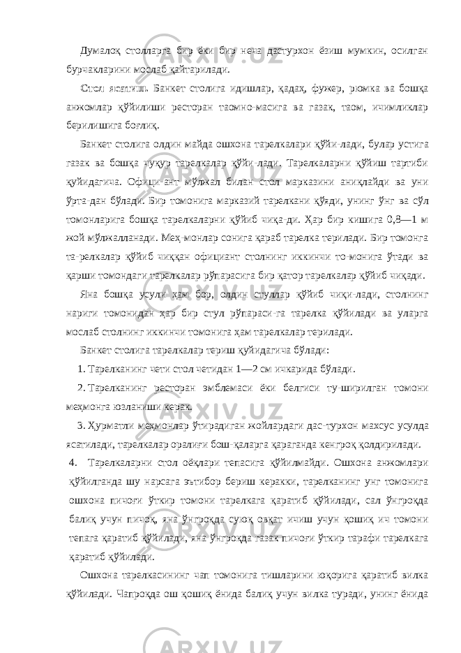 Думалоқ столларга бир ёки бир неча дастурхон ёзиш мумкин, осилган бурчакларини мослаб қайтарилади. Стол ясатиш. Банкет столига идишлар, қадаҳ, фужер, рюмка ва бошқа анжомлар қўйилиши ресторан таомно-масига ва газак, таом, ичимликлар берилишига боғлиқ. Банкет столига олдин майда ошхона тарелкалари қўйи- лади, булар устига газак ва бошқа чуқур тарелкалар қўйи-лади. Тарелкаларни қўйиш тартиби қуйидагича. Офици-ант мўлжал билан стол марказини аниқлайди ва уни ўрта- дан бўлади. Бир томонига марказий тарелкани қўяди, унинг ўнг ва сўл томонларига бошқа тарелкаларни қўйиб чиқа-ди. Ҳар бир кишига 0,8—1 м жой мўлжалланади. Меҳ-монлар сонига қараб тарелка терилади. Бир томонга та-релкалар қўйиб чиққан официант столнинг иккинчи то-монига ўтади ва қарши томондаги тарелкалар рўпарасига бир қатор тарелкалар қўйиб чиқади. Яна бошқа усули ҳам бор, олдин стуллар қўйиб чиқи-лади, столнинг нариги томонидан ҳар бир стул рўпараси-га тарелка қўйилади ва уларга мослаб столнинг иккинчи томонига ҳам тарелкалар терилади. Банкет столига тарелкалар териш қуйидагича бўлади: 1. Тарелканинг чети стол четидан 1—2 см ичкарида бўлади. 2. Тарелканинг ресторан эмблемаси ёки белгиси ту-ширилган томони меҳмонга юзланиши керак. 3. Ҳурматли меҳмонлар ўтирадиган жойлардаги дас- турхон махсус усулда ясатилади, тарелкалар оралиғи бош- қаларга қараганда кенгроқ қолдирилади. 4. Тарелкаларни стол оёқлари тепасига қўйилмайди. Ошхона анжомлари қўйилганда шу нарсага эътибор бериш керакки, тарелканинг унг томонига ошхона пичоғи ўткир томони тарелкага қаратиб қўйилади, сал ўнгроқда балиқ учун пичоқ, яна ўнгроқда суюқ овқат ичиш учун қошиқ ич томони тепага қаратиб қўйилади, яна ўнгроқда газак пичоғи ўткир тарафи тарелкага қаратиб қўйилади. Ошхона тарелкасининг чап томонига тишларини юқорига қаратиб вилка қўйилади. Чапроқда ош қошиқ ёнида балиқ учун вилка туради, унинг ёнида 
