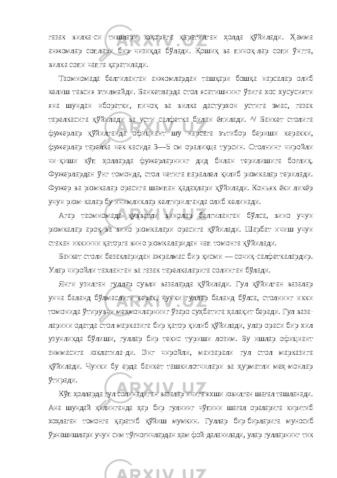 газак вилка-си тишлари юқорига қаратилган ҳолда қўйилади. Ҳамма анжомлар соплари бир чизиқда бўлади. Қошиқ ва пичоқ-лар сопи ўнгга, вилка сопи чапга қаратилади. Таомномада белгиланган анжомлардан ташқари бошқа нарсалар олиб келиш тавсия этилмайди. Банкетларда стол ясатишнинг ўзига хос хусусияти яна шундан иборатки, пичоқ ва вилка дастурхон устига эмас, газак тарелкасига қўйилади ва усти салфетка билан ёпилади. ^/ Банкет столига фужерлар қўйилганда официант шу нарсага эътибор бериши керакки, фужерлар тарелка чек-касида 3—5 см оралиқца турсин. Столнинг чиройли чи-қиши кўп ҳолларда фужерларнинг дид билан терилишига боғлиқ. Фужерлардан ўнг томонда, стол четига параллел қилиб рюмкалар терилади. Фужер ва рюмкалар орасига шампан қадаҳлари қўйилади. Коньяк ёки ликёр учун рюм-калар бу ичимликлар келтирилганда олиб келинади. Агар таомномада қувватли винолар белгиланган бўлса, вино учун рюмкалар ароқ ва вино рюмкалари орасига қўйилади. Шарбат ичиш учун стакан иккинчи қаторга вино рюмкаларидан чап томонга қўйилади. Банкет столи безакларидан ажралмас бир қисми — сочиқ-салфеткалардир. Улар чиройли тахланган ва газак тарелкаларига солинган бўлади. Янги узилган гуллар сувли вазаларда қўйилади. Гул қўйилган вазалар унча баланд бўлмаслиги керак, чунки гуллар баланд бўлса, столнинг икки томонида ўтирувчи меҳмонларнинг ўзаро суҳбатига ҳалақит беради. Гул ваза- ларини одатда стол марказига бир қатор қилиб қўйилади, улар ораси бир хил узунликда бўлиши, гуллар бир текис туриши лозим. Бу ишлар официант зиммасига юклатила-ди. Энг чиройли, манзарали гул стол марказига қўйилади. Чунки бу ерда банкет ташкилотчилари ва ҳурматли меҳ-монлар ўтиради. Кўп ҳолларда гул солинадиган вазалар ичига яхши ювилган шағал ташланади. Ана шундай қилинганда ҳар бир гулнинг чўпини шағал ораларига киритиб хоҳлаган томонга қаратиб қўйиш мумкин. Гуллар бир-бирларига муносиб ўрнашишлари учун сим тўғноғичлардан ҳам фой- даланилади, улар гулларнинг тик 