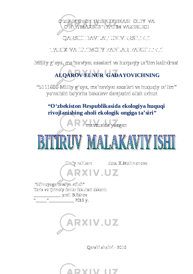 O&#39;ZBEKISTON RESPUBLIKASI OLIY VA O&#39;RTA MAXSUS TA‘LIM VAZIRLIGI QARSHI DAVLAT UNIVERSITETI TARIX VA IJTIMOIY FANLAR FAKULTETI Milliy g‘oya, ma’naviyat asoslari va huquqiy ta’lim kafedrasi ALQAROV ELNUR GADAYOVICHNING “5111600-Milliy g‘oya, ma’naviyat asoslari va huquqiy ta’lim” yo&#39;nalishi bo&#39;yicha bakalavr darajasini olish uchun “ O‘zbekiston Respublikasida ekologiya huquqi rivojlanishing aholi ek o logik ongiga ta’siri ” mavzusida yozgan Ilmiy rahbar: dots. X.Mahmanova “ Himoyaga tavsiya etildi” Tarix va ijtimoiy fanlar fakulteti dekani: ____________ prof. B.Eshov “_____”___________ 2016 y. Qarshi shahri - 2016 1 