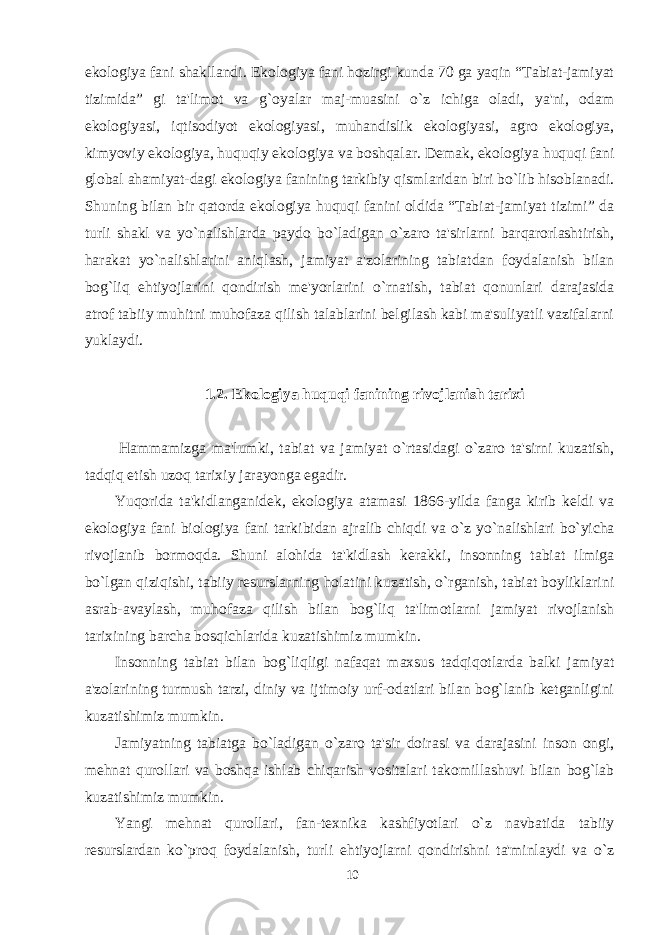 ekologiya fani shakllandi. Ekologiya fani hozirgi kunda 70 ga yaqin “Tabiat-jamiyat tizimida” gi ta&#39;limot va g`oyalar maj-muasini o`z ichiga oladi, ya&#39;ni, odam ekologiyasi, iqtisodiyot ekologiyasi, muhandislik ekologiyasi, agro ekologiya, kimyoviy ekologiya, huquqiy ekologiya va boshqalar. Demak, ekologiya huquqi fani global ahamiyat-dagi ekologiya fanining tarkibiy qismlaridan biri bo`lib hisoblanadi. Shuning bilan bir qatorda ekologiya huquqi fanini oldida “Tabiat-jamiyat tizimi” da turli shakl va yo`nalishlarda paydo bo`ladigan o`zaro ta&#39;sirlarni barqarorlashtirish, harakat yo`nalishlarini aniqlash, jamiyat a&#39;zolarining tabiatdan foydalanish bilan bog`liq ehtiyojlarini qondirish me&#39;yorlarini o`rnatish, tabiat qonunlari darajasida atrof tabiiy muhitni muhofaza qilish talablarini belgilash kabi ma&#39;suliyatli vazifalarni yuklaydi.   1 . 2. Ekologiya huquqi fanining rivojlanish tarixi   H ammamizga ma&#39;lumki, tabiat va jamiyat o`rtasidagi o`zaro ta&#39;sirni kuzatish, tadqiq etish uzoq tarixiy jarayonga egadir. Yuqorida ta&#39;kidlanganidek, ekologiya atamasi 1866-yilda fanga kirib keldi va ekologiya fani biologiya fani tarkibidan ajralib chiqdi va o`z yo`nalishlari bo`yicha rivojlanib bormoqda. Shuni alohida ta&#39;kidlash kerakki, insonning tabiat ilmiga bo`lgan qiziqishi, tabiiy resurslarning holatini kuzatish, o`rganish, tabiat boyliklarini asrab-avaylash, muhofaza qilish bilan bog`liq ta&#39;limotlarni jamiyat rivojlanish tari x ining barcha bosqichlarida kuzatishimiz mumkin. Insonning tabiat bilan bog`liqligi nafaqat maxsus tadqiqotlarda balki jamiyat a&#39;zolarining turmush tarzi, diniy va ijtimoiy urf-odatlari bilan bog`lanib ketganligini kuzatishimiz mumkin. Jamiyatning tabiatga bo`ladigan o`zaro ta&#39;sir doirasi va darajasini inson ongi, mehnat qurollari va boshqa ishlab chiqarish vositalari takomillashuvi bilan bog`lab kuzatishimiz mumkin. Yangi mehnat qurollari, fan-texnika kashfiyotlari o`z navbatida tabiiy resurslardan ko`proq foydalanish, turli ehtiyojlarni qondirishni ta&#39;minlaydi va o`z 10 