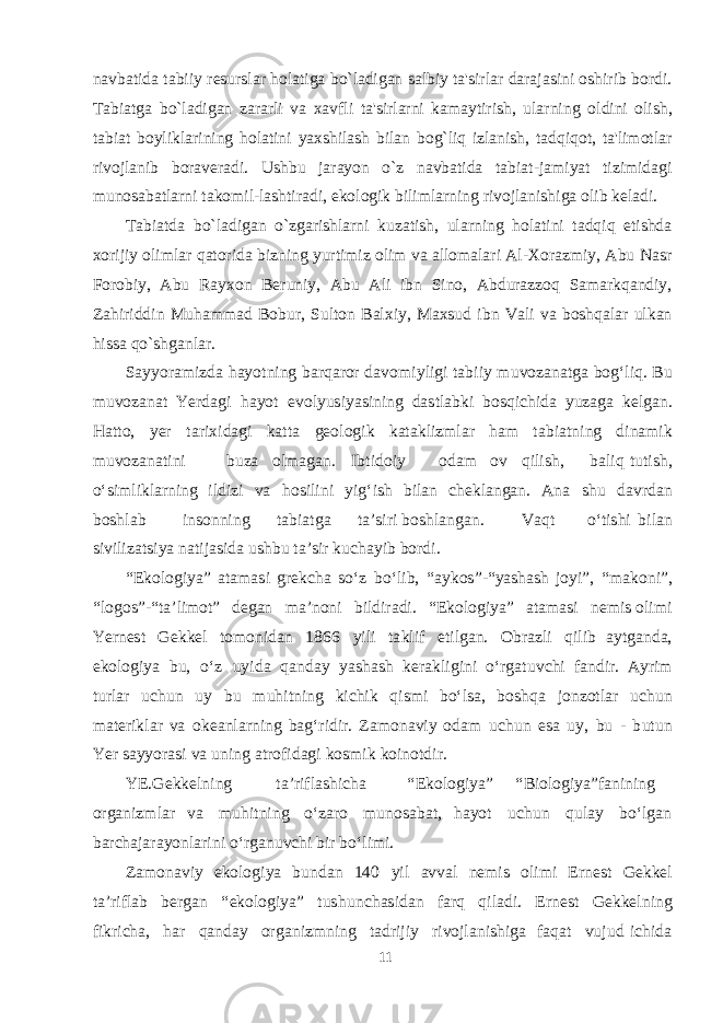 navbatida tabiiy resurslar holatiga bo`ladigan salbiy ta&#39;sirlar darajasini oshirib bordi. Tabiatga bo`ladigan zararli va xavfli ta&#39;sirlarni kamaytirish, ularni ng oldini olish, tabiat boyliklarining holatini yaxshilash bilan bog`liq izlanish, tadqiqot, ta&#39;limotlar rivojlanib boraveradi. Ushbu jarayon o`z navbatida tabiat-jamiyat tizimidagi munosabatlarni takomil-lashtiradi, ekologik bilimlarning rivojlanishiga olib keladi. Tabia t da bo`ladigan o`zgarishlarni kuzatish, ularning holatini tadqiq etishda xorijiy olimlar qatorida bizning yurtimiz olim va allomalari Al-Xorazmiy, Abu Nasr Forobiy, Abu Rayxon Beruniy, Abu Ali ibn Sino, Abdurazzoq Samarkqandiy, Zahiriddin Muhammad Bobur, Sulton Balxiy, Maxsud ibn Vali va boshqalar ulkan hissa qo`shganlar. Sa y yoram iz d a h ayot ning b a r q a ror d a v o m i yli g i t a b iiy m u v oz a n a t g a bo g‘ li q . B u m u v oz a n a t Yer d ag i h ayot e v o l yus i yas i n ing d as t l a b k i b o s q i chi d a yuz ag a ke lga n. Ha tt o, yer t a r i x i d ag i k a t t a geo lo g ik k a t a k liz m l a r h a m t a b i a t n ing d in am ik m u v oz a n a t i ni b u za ol maga n. I b t i d oiy o d a m ov q ili sh , b a l i q t u t i sh , о‘ s i m li k l a rn i ng il d izi v a ho s ili n i y i g‘ ish b il a n chek l a n ga n. A na shu d a v r d a n b o shla b in s onning t a b i a t g a t a ’ s i r i b o shla n ga n. V a q t о‘ t i shi b il a n si v il i z ats iya n a t ij as i d a u shb u t a ’ s ir k u cha yib b or d i. “ Ek olo g i ya ” a t amas i g re k cha s о‘z b о‘li b , “ a y k o s” - “yasha sh joy i” , “ ma k oni ” , “ lo g o s ” - “ t a ’li m o t ” de ga n ma ’noni b il d ir a d i. “ Ek olo g i ya ” a t amas i ne m is oli m i Yer ne s t Ge k ke l t o m oni d a n 18 6 6 yili t a k lif e t i l ga n. O b r a zli q ilib a y t ga n d a , e k olo g iya b u , о‘z u y i d a q a n d a y yasha sh ke ra k li g ini о‘r g a t u v chi f a n d ir. A y r im t url a r u chu n u y b u m u h i t n i ng k i chi k q i sm i b о‘l sa , b o shq a jonzo t l a r u chu n ma te r i k l a r v a o ke a nl a rn i ng ba g‘ ri d ir. Z am on a v iy o d a m u chu n es a uy, b u - b u t un Yer sa y yoras i v a u n ing a t ro f i d ag i k o sm i k k oino t d i r. YE .Ge k ke l ning t a ’ri f l ashi cha “ Ek o lo g i ya ” “ B iolo g i ya ” f a nini n g or ga niz m l a r v a m u h i t ning о‘z a ro m u n o sa b a t, h ayot u chu n q u l a y b о‘l ga n b a r cha j a r ayon l a rini о‘r ga n u v chi b ir b о‘li m i. Z am on a v iy e k olo g iya b u n d a n 140 yil a v v a l ne m is o li m i E rne s t Ge k ke l t a ’ri f l a b be rga n “ e k olo g i ya ” t u shu n cha s i d a n f ar q q il a d i. E rne s t Ge k ke l ning f i k ri cha , h a r q a n d a y or g a niz m ning t a d rijiy r i v ojl a n i shig a fa q a t v u j u d i chi d a 11 