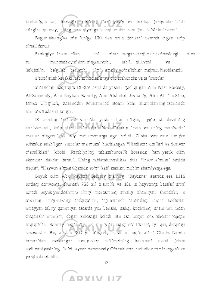 ke c ha d i ga n s of b iolo g i k , b io f izi k , b io k i myov iy v a b o shq a j a r ayon l a r t a ’ s ir e t i b g ina q ol ma y, u ning t a r a q q i yot i g a t a shq i m u h i t h a m f a ol t a ’ s ir k о‘r sa t a d i. B u g u n e k olo g iya о‘z i chi g a 100 d a n or t i q f a nl a rni q am r a b ol ga n k о‘ p q irr a li f a n d ir. Ek o l o g iya in s on b il a n uni о‘r a b t u r ga n a t ro f - m uhit о‘r t as i d ag i о‘z a ro m u n o sa b a t , t a ’ s irni о‘r ga n u v chi , t a h l il q i l u v chi v a i s t i q b ol i ni be lg il a b be r u v chi i l m i y - ama liy y о‘n a li shla r ma j m ui h i s o b l a n a d i. E ’ t i rof e t ish ke ra k k i, t a b i a t ho d i sa l a ri g a oid t u shu n cha v a t a ’ l i m o t l a r о‘r t as i d ag i b o g‘ li q l ik I X - X V as rl a r d a yasha b ijod q il ga n A b u N as r F oro b iy, A l - X or a z m iy, A b u R a y h o n Be r u niy, A b u A b d u ll o h J a y h o niy, A b u A li i b n S ino, M irzo Ul u g‘ be k , Z a h i ri dd in M u h amma d B o b ur k a b i a llo ma l a rni n g asa rl a ri d a h a m о‘z i f o d as ini t op ga n. I X as rning i k k in chi yarm i d a yasha b ijod q il ga n, u y g‘ o nish d a v rini n g d oni shma n d i, k о‘p q i r r a li olim A b u N a s r F oro b iy i n s on v a u ning m o h i yat i ni chu q u r о‘r g a n d i v a b oy ma ’ l u m o t l a r g a eg a b о‘ l d i. О‘ sha v a qt l a r d a il m - f a n s o h as i d a e ri shi l ga n yut u q l a r ma j m u as i h i s o b l a n ga n “ H in d i s t on d o r il a ri v a d ori v or о‘ s i m li k l a r i” k i t o b i F o ro b iyning t a b i a t shu no s l ik b or as i d a h a m yet u k olim e k a ni d a n d a lol a t be ra d i. Uning t a b i a t shu no s l i kk a d oir “ I n s on a ’zol a ri h a q i d a r i s ol a” , “ Ha y v on a ’z o l a ri h a q i d a s о‘z” k a b i asa rl a ri m uhim a h am i yatg a ega . B u yuk olim A b u R a y h on Be r u n i y о‘zi n ing “ Sa y d a n a ” asa ri d a es a 1116 t u r d ag i d ori v or ga , shu n d a n 750 x il о‘ s i m lik v a 101 t a h a y v on g a b a t a f s il t a ’rif be ra d i. B u yuk yurt d o shi m iz il m iy mer o s ining ama l i y a h am i yat i shu n d a k i, u о‘zining il m i y - n a z a riy t a d q i q o t l a r i, t a jri b a l a ri d a t a b i a t d ag i b a r cha h o d i sa l a r m u a y yan t a b i i y q o n un i yat as o s i d a yuz be r i shi , t a shq i k u chn ing t a ’ s iri u n i iz d a n chiq a ri shi m u m k i n, de ga n x u lo sag a ke la d i. B u es a b u g u n о‘ z i s b o t ini t o p ga n h a q i q a t d ir. Be r u ni y ning t a b i i y v a s u n ’ iy t a n l a shg a oid f i k rl a ri, a yni q sa , d i qq a t g a sa z o v or d ir. B u , or a d a n 9 00 y il о‘ t g a ch , ma shh ur i n g liz oli m i Cha r l z D a r v in t o m oni d a n as o s l a n ga n e v o l yus i o n t a ’li m o t ning b asho r a t i e k a ni j a hon si v il i z ats i yas ining il d izi a y n a n z a m on a v iy О‘z be k i s t o n h u d u d i d a t o m ir o t ga ni d a n yor q in d a lol a t d ir. 12 