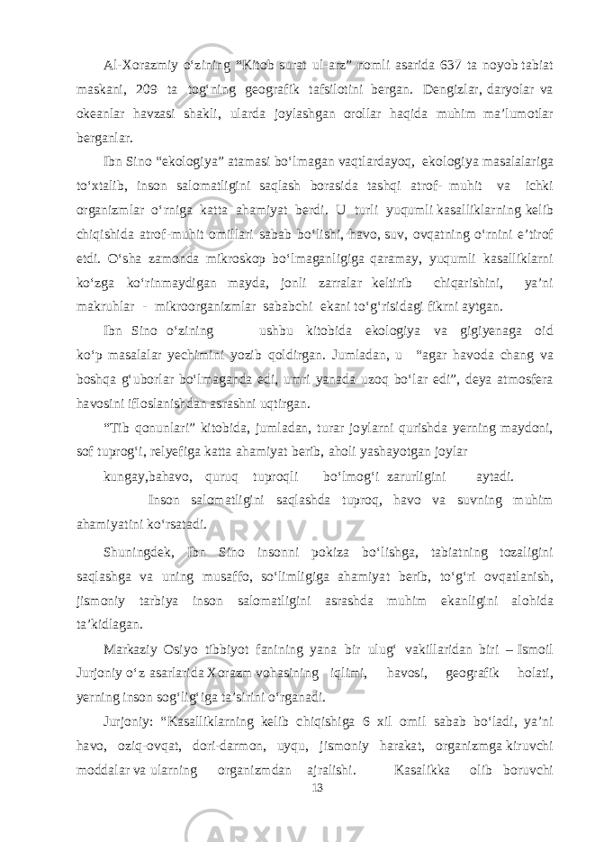 A l - X or a z m iy о‘ z ining “ K i t ob s u r a t u l - a rz” no m li asa ri d a 637 t a no yob t a b i a t mas k a ni, 209 t a t o g‘ n i ng geog r a f ik t a f s ilo t i ni be rga n. De ng izl a r , d a r yola r v a o ke a nl a r h a v z as i sha k li, u l a r d a joyl ashga n oroll a r h a q i d a m uhim ma ’l u m o t l a r be rga nl ar . I b n S i n o “ e k olo g i ya ” a t amas i b о‘l maga n v a qt l a r d ayoq , e k o lo g i ya masa l a l a ri g a t о‘x t a li b , in s on sa lo ma t li g ini s a q l a sh b or as i d a t a shq i a t ro f - m u h i t v a i chk i or ga niz m l a r о‘ rni g a k a tt a a h am i yat be r d i. U t urli yuq u m l i k asa lli k l a rn i ng ke l ib chiq i shi d a a t r o f - m uhit o m ill a r i sa b a b b о‘li shi , h a v o, s u v , o vq a t ning о‘r n ini e ’ t irof e t d i. О‘ sha z am on d a m i k ro s k op b о‘l maga nli g i g a q a r ama y, yuq u m li k a sa ll i k l a rni k о‘z g a k о‘rin ma y d i ga n ma y d a , jo n li z a rr a l a r ke l t irib chiq a ri shi ni, ya ’ni ma k r u hl a r - m i k r oor ga niz m l a r sa b a b chi e k a ni t о‘ g‘ ri s i d ag i f i k rni a y t ga n. I b n S ino о‘zining u shb u k i t o b i d a e k olo g iya v a g i g i yenag a oid k о‘ p masa l a l a r yec hi m ini yoz ib q ol d ir ga n. J u m l a d a n, u “ aga r h a v o d a cha ng v a b o shq a g‘ u b orl a r b о‘l maga n d a e d i, u m r i yana d a u z o q b о‘l a r e d i ” , dey a a t m o s fe r a h a v o s i n i i f lo s l a ni shda n a s r ashn i u q t ir ga n. “ T ib q o n u nl a r i” k i t o b i d a , j u m l a d an , t u r a r j o yl a rni q u ri shd a yer ni n g ma y d oni, s of t u pr og‘ i, re l y ef i g a k a t t a a h am i yat be r i b , a h oli yashayotga n jo y l a r k un ga y, ba h a v o, q u r uq t upro q l i b о‘l m o g‘ i z a rurli g i n i a y t a d i. I n s o n sa lo ma t li g ini sa q l ashd a t u pr o q , h a v o v a s u v n ing m uhim a h am i yat ini k о‘r s a t a d i. Shu n i n g de k , I b n S ino in s on n i po k iza b о‘li shga , t a b i a t ning t oz a li g i n i sa q l ashg a v a u ning m u sa ff o, s о‘li m li g i g a a h am i yat be r i b , t о‘ g‘ ri o v q a t l a ni sh , ji sm oniy t a r b iya in s o n sa lo ma t l i g i n i as r ashd a m u him e k a n l i g ini a l o h i d a t a ’ k i d l aga n. M a r k a ziy Os iyo t i bb i yot f a n i ning yan a b ir u l u g‘ v a k ill a ri d a n b iri – I sm oil J u r j oniy о‘ z asa rl a ri d a X or a zm v o h as i n ing i q li m i, h a v o s i, geog r a f ik h ol a t i, yer ning in s on s o g‘ li g‘ i g a t a ’ s irini о‘r ga n a d i . Jurjon iy : “ Kasa lli k l a rning ke l ib chi q i shig a 6 x il o m i l sa b a b b о‘l a d i, ya ’ni h a v o, oz i q- o v q a t , d ori - d a r m on, u y q u , ji sm oniy h a r a k a t , or ga niz mg a k i r u v chi m o dd a l a r v a ul a rning or g a niz m d a n a jr a li shi . Kasa li kk a olib b oru v chi 13 