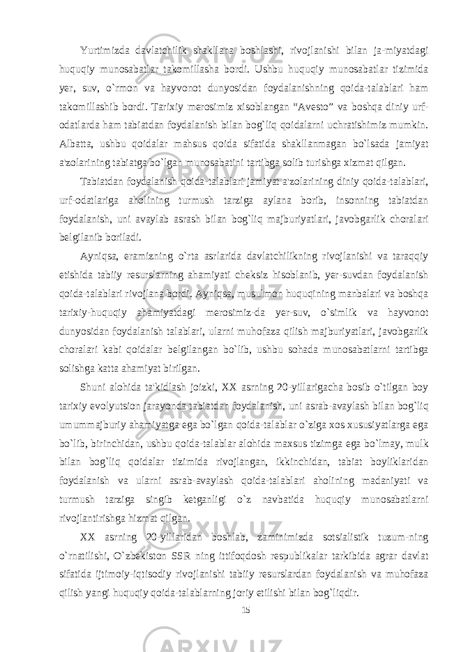 Yurtimizda davlatchilik shakllana boshlashi, rivojlanishi bilan ja-miyatdagi huquqiy munosabatlar takomillasha bordi. Ushbu huquqiy munosabatlar tizimida yer, suv, o`rmon va hayvonot dunyosidan foydalanishning qoida-talablari ham takomillashib bordi. Tari x iy merosimiz xisoblangan “Avesto” va boshqa diniy urf- odatlarda ham tabiatdan foydalanish bilan bog`liq qoidalarni uchratishimiz mumkin. Albatta, ushbu qoidalar mahsus qoida sifatida shakllanmagan bo`lsada jamiyat a&#39;zolarining tabiatga bo`lgan munosabatini tartibga solib turishga xizmat qilgan. Tabiatdan foydalanish qoida-talablari jamiyat a&#39;zolarining diniy qoida-talablari, urf-odatlariga aholining turmush tarziga aylana borib, insonning tabiatdan foydalanish, uni avaylab asrash bilan bog`liq majburiyatlari, javobgarlik choralari belgilanib boriladi. Ayniqsa, eramizning o`rta asrlarida davlatchilikning rivojlanishi va taraqqiy etishida tabiiy resurslarning ahamiyati cheksiz hisoblanib, yer-suvdan foydalanish qoida-talablari rivojlana bordi. Ayniqsa, musulmon huquqining manbalari va boshqa tarixiy-huquqiy ahamiyatdagi merosimiz-da yer-suv, o`simlik va hayvonot dunyosidan foydalanish talablari, ularni muhofaza qilish majburiyatlari, javobgarlik choralari kabi qoidalar belgilangan bo`lib, ushbu sohada munosabatlarni tartibga solishga katta ahamiyat birilgan. Shuni alohida ta&#39;kidlash joizki, XX asrning 20-yillarigacha bosib o`tilgan boy tarixiy evolyutsion jarayonda tabiatdan foydalanish, u ni asrab-avaylash bilan bog`liq umummajburiy ahamiyatga ega bo`lgan qoida-talablar o`ziga xos xususiyatlarga ega bo`lib, birinchidan, ushbu qoida-talablar alohida ma x sus tizimga ega bo`lmay, mulk bilan bog`liq qoidalar tizimida rivojlangan, ikkinchidan, tabiat boyliklaridan foydalanish va ularni asrab-avaylash qoida-talablari aholining madaniyati va turmush tarziga singib ketganligi o`z navbatida huquqiy munosabatlarni rivojlantirishga hizmat qilgan. XX asrning 20-yillaridan boshlab, zaminimizda sotsialistik tuzum-ning o`rnatilishi, O`zbekiston SSR ning ittifoqdosh respublikalar tarkibida agrar davlat sifatida ijtimoiy-iqtisodiy rivojlanishi tabiiy resurslardan foydalanish va muhofaza qilish yangi huquqiy qoida-talablarning joriy etilishi bilan bog`liqdir. 15 