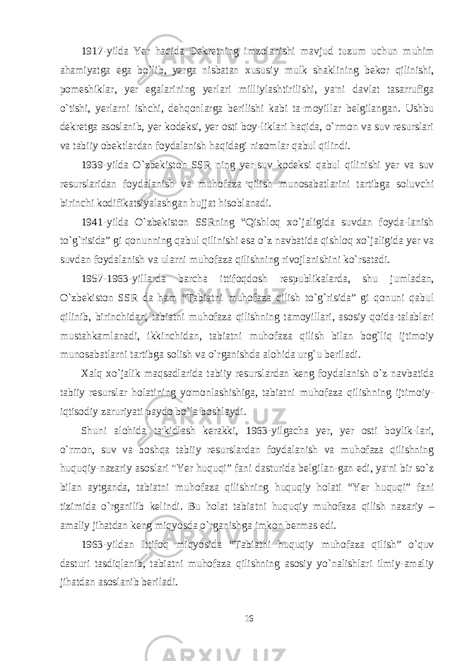 1917-yilda Yer haqida Dekretning imzolanishi mavjud tuzum uchun muhim ahamiyatga ega bo`lib, yerga nisbatan x ususiy mulk shaklining bekor qilinishi, pomeshiklar, yer egalarining yerlari milliylashtirilishi, ya&#39;ni davlat tasarrufiga o`tishi, yerlarni ishchi, dehqonlarga berilishi kabi ta-moyillar belgilangan. Ushbu dekretga asoslanib, yer kodeksi, yer osti boy-liklari haqida, o`rmon va suv resurslari va tabiiy obektlardan foydalanish haqidagi nizomlar qabul qilindi. 19 3 9-yilda O`zbekiston SSR ning yer-suv kodeksi qabul qilinishi yer va suv resurslaridan foydalanish va muhofaza qilish munosabatlarini tartibga soluvchi birinchi kodifikatsiyalashgan hujjat hisoblanadi. 1941-yilda O`zbekiston SSRning “Qishloq xo`jaligida suvdan foyda-lanish to`g`risida” gi qonunning qabul qilinishi esa o`z navbatida qishloq xo`jaligida yer va suvdan foydalanish va ularni muhofaza qilishning rivojlanishini ko`rsatadi. 1957-1963-yillarda barcha ittifoqdosh respublikalarda, shu jumladan, O`zbekiston SSR da ham “Tabiatni muhofaza qilish to`g`risida” gi qonuni qabul qilinib, birinchidan, tabiatni muhofaza qilishning tamoyillari, asosiy qoida-talablari mustahkamlanadi, ikkinchidan, tabiatni muhofaza qilish bilan bog`liq ijtimoiy munosabatlarni tartibga solish va o`rganishda alohida ur g` u beriladi. Xalq xo`jalik maqsadlarida tabiiy resurslardan keng foydalanish o`z navbatida tabiiy resurslar holatining yomonlashishiga, tabiatni muhofaza qilishning ijtimoiy- iqtisodiy zaruriyati paydo bo`la boshlaydi. Shuni alohida ta&#39;kidlash kerakki, 1963-yilgacha yer, yer osti boylik-lari, o`rmon, suv va boshqa tabiiy resurslardan foydalanish va muhofaza qilishning huquqiy-nazariy asoslari &#34;Yer huquqi” fani dasturida belgilan-gan edi, ya&#39;ni bir so`z bilan aytganda, tabiatni muhofaza qilishning huquqiy holati “Yer huquqi” fani tizimida o`rganilib kelindi. Bu holat tabia t ni huquqiy muhofaza qilish nazariy – amaliy ji h atdan keng miqyosda o`rganishga imkon be r mas edi. 1963-yildan Ittifoq miqyosida “Tabiatni huquqiy muhofaza qilish” o`quv dasturi tasdiqlanib, tabiatni muhofaza qilishning asosiy yo`nalishlari ilmiy-amaliy jihatdan asoslanib beriladi. 16 