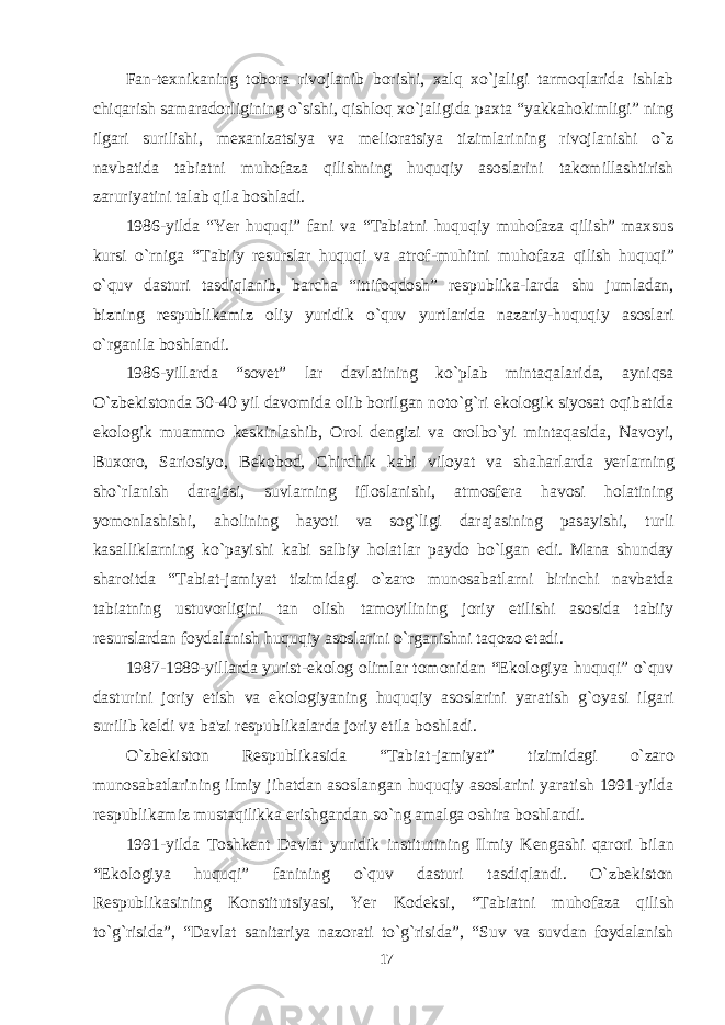 Fan-texnikaning tobora rivojlanib borishi, xalq xo`jaligi tarmoqlarida ishlab chiqarish samaradorligining o`sishi, qishloq xo`jaligida paxta “yakkahokimligi” ning ilgari surilishi, mexanizatsiya va melioratsiya tizimlarining rivojlanishi o`z navbatida tabiatni muhofaza qilishning huquqiy asoslarini takomillashtirish zaruriyatini talab qila boshladi. 1986-yilda “Yer huquqi” fani va “Tabiatni huquqiy muhofaza qilish” maxsus kursi o`rniga “Tabiiy resurslar huquqi va atrof-mu h itni muhofaza qilish huquqi” o`quv dasturi tasdiqlanib, barcha “ittifoqdosh” respublika-larda shu jumladan, bizning respublikamiz oliy yuridik o`quv yurtlarida nazariy-huquqiy asoslari o`rganila boshlandi. 1986-yillarda “sovet” lar davlatining ko`plab mintaqalarida, ayniqsa O`zbekistonda 30-40 yil davomida olib borilgan noto`g`ri ekologik siyosat oqibatida ekologik muammo keskinlashib, Orol dengizi va orolbo`yi mintaqasida, Navoyi, Buxoro, Sariosiyo, Bekobod, Chirchik kabi viloyat va sha h arlarda yerlarning sho`rlanish darajasi, suvlarning ifloslanishi, atmosfera havosi holatining yomonlashishi, aholining hayoti va sog`ligi darajasining pasayishi, turli kasalliklarning ko`payishi kabi salbiy h olatlar paydo bo`lgan edi. Mana shunday sharoitda “Tabiat-jamiyat tizimidagi o`zaro munosabatlarni birinchi navbatda tabiatning ustuvorligini tan olish tamoyilining joriy etilishi asosida tabiiy resurslardan foydalanish huquqiy asoslarini o`rganishni taqozo etadi. 1987-1989-yillarda yurist-ekolog olimlar tomonidan “Ekologiya huquqi” o`quv dasturini joriy etish va ekologiyaning huquqiy asoslarini yaratish g`oyasi ilgari surilib keldi va ba&#39;zi respublikalarda joriy etila boshladi. O`zbekiston Respublikasida “Tabiat-jamiyat” tizimidagi o`zaro munosabatlarining ilmiy jihatdan asoslangan huquqiy asoslarini yaratish 1991-yilda respublikamiz mustaqilikka erishgandan so`ng amalga oshira boshlandi. 1991-yilda Toshkent Davlat yur idik institutining Ilmiy Kengashi qarori bilan “Ekologiya huquqi” fanining o`quv dasturi tasdiqlandi. O`zbekiston Respublikasining Kon s titutsiyasi, Yer Kodeksi, “Tabiatni muhofaza qilish to`g`risida”, “Davlat sanitariya nazorati to`g`risida”, “Suv va suvdan foydalanish 17 