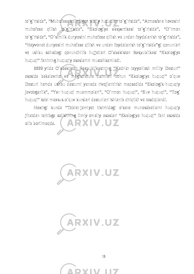 to`g`risida”, “ M uhofaza etiladi gan tabiiy hududlar to`g`risida” , “ Atmosfera havosini muhofaza qilish to`g`risida ”, “ Ekologiya ekspertizasi to`g`risida ”, “ O`rmon to`g`risida ”, “ O`simlik dunyosini muhofaza qilish va undan foydalanish to`g`risida ”, “Hayvonot dunyosini muhofaza qilish va undan foydalanish to`g`risida” gi qonunlari va ushbu sohadagi qonunchili k hujjatlari O`zbekiston Respublikasi “Ekologiya huquqi” fanining huquqiy asoslarini mustahkamladi. 1999 - yilda O`zbekiston Respublikasining “Kadrlar tayyorlash milliy Dasturi” asosida bakalavriat va magistratura tizimlari uchun “Ekologiya huquqi” o`quv Dasturi hamda ushbu dasturni yanada rivojlantirish maqsadida “Ekologik-huquqiy javobgarlik”, “Yer huquqi muammolari” , “O`rmon huquqi”, “ Suv huquqi”, “ To g` huquqi ” kabi maxsus o`quv kurslari dasturlari ishlanib chiqildi va tasdiqlandi. Hozirgi kunda “Tabiat-jamiyat tizimidagi o`zaro munosabatlarni huquqiy jihatdan tartibga solishning ilmiy-amaliy asoslari “Ekologiya huquqi” fani asosida olib borilmoqda. 18 