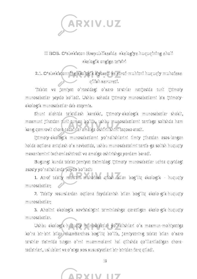 II BOB. O‘zbekiston Respublikasida ekalogiya huquqining aholi ekalogik ongiga ta’siri 2.1. O‘zbekistonning ekologik siyosati va atrof-muhitni huquqiy muhofaza qilish zarurati .   Tabiat va jamiyat o`rtasidagi o`zaro ta&#39;sirlar natijasida turli ijtimoiy munosabatlar paydo bo`ladi. Ushbu sohada ijtimoiy munosabatlarni biz ijtimoiy- ekologik munosabatlar deb ataymiz. Shuni alohida ta&#39;kidlash kerakki , ijtimoiy-ekologik munosabatlar shakli, mazmuni jihatdan turli-tuman bo`lib, ushbu munosabatlarni tartibga solishda ham keng qamrovli chora-tadbirlar amalga oshirilishini taqozo etadi. Ijtimoiy-ekologik munosabatlarni yo`nalishlarini ilmiy jihatdan asos-langan holda oqilona aniqlash o`z navbatida, ushbu munosabatalrni tartib-ga solish huquqiy mexanizmini ixchamlashtiradi va amalga oshirishga yordam beradi. Bugungi kunda tabiat-jamiyat tizimidagi ijtimoiy munosabatlar uchta quyidagi asosiy y o` nalishlarda paydo bo`ladi: 1. Atrof tabiiy muhitni muhofaza qilish bilan bog`liq ekologik - huquqiy munosabatlar; 2. Tabi i y resurslardan o q ilona foydalanish bilan bog`liq ekolo-gik-huquqiy munosabatlar; 3. A h olini ekologik x avfsizligini ta&#39;minlashga q aratilgan ekolo-gik - hu q uqiy munosabatlar. Ushbu ekologik-huquqiy munosabatlar yo`nalishlari o`z mazmun-mo h iyatiga k o` ra bir-biri bilan chambarchas bog`liq bo`lib, jamiyatning tabiat bilan o` zaro ta&#39;sirlar tizimida tutgan o`rni muammolarni h al q ilishda qo` llaniladigan chora- tadbirlari, us l ublari va o`ziga xos xususiyatlari bir-biridan farq q iladi. 19 