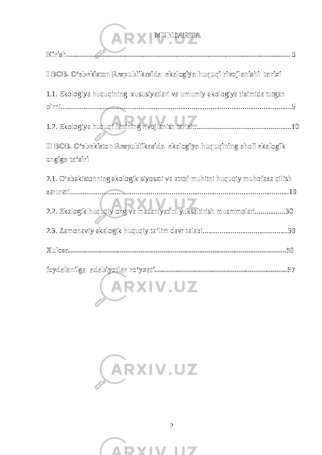 MUNDARIJA Kirish...................................................................................................................... 3 I BOB. O‘zbekiston Respublikasida ekalogiya huquqi rivojlanishi tarixi 1.1. Ekologiya huquqining xususiyatlari va umumiy ekologiya tizimida tutgan o`rni..........................................................................................................................5 1. 2. Ekologiya huquqi fanining rivojlanish tarixi ............................................ ........10 II BOB. O‘zbekiston Respublikasida ekalogiya huquqining aholi ekalogik ongiga ta’siri 2.1. O‘zbekistonning ekologik siyosati va atrof-muhitni huquqiy muhofaza qilish zarurati.................................................................................................... ................19 2.2. Ekalogik huquqiy ong va madaniyatini yuksaltirish muammolari........... .....30 2.3. Zamonaviy ekalogik huquqiy ta’lim davr talabi....................................... ......39 Xulosa.............................................................................................................. .....56 foydalanilga adabiyotlar ro‘yxati........................................................ ..............57 2 