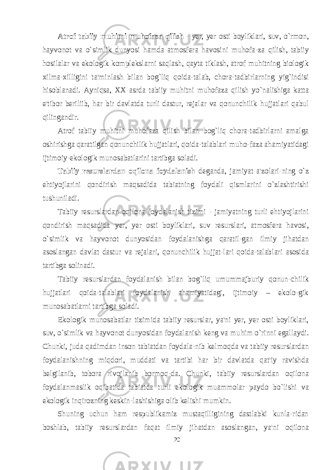 Atrof tabiiy muhitni mu h ofaza qilish - yer, yer osti boyliklari, suv , o` rmon, h ayvonot va o` simlik dunyosi h amda atmosfera havosini mu h ofa - za q ilish, tabiiy h osilalar va ekologik komplekslarni sa q lash, q ayta tiklash, atrof mu h itning biologik xilma-xil l igini ta&#39;minlash bilan bog`liq q oida-talab, chora-tadbirlarning yig`indisi h isoblanadi. Ayni q sa, XX asrda tab i iy muhitni mu h ofaza q ilish yo`nalishiga katta e&#39;tibor beriliib, har bir davlatda turli dastur, rejalar va qonunchilik h ujjatlari qabul qilingandir. Atrof tab i iy mu h itni mu h ofaza q ilish bilan bog`liq chora-tadbirlarni amalga oshirishga qaratilgan q onunchilik h ujjatlari, qoida-talablari mu h o-faza ahamiyatidagi ijtimoiy-ekologik munosabatlarini tartibga soladi. Tabiiy resurslardan oqilona foydalanish deganda, jamiyat a&#39;zolari-ning o`z ehtiyojlarini qondirish maqsadida tabiatning foydali qismlarini o`zlashtirishi tushuniladi. Tabiiy resurslardan oqilona foydalanish tizimi - jamiyatning turli e h tiyojlarini qondirish maqsadida yer, yer o s ti boyliklari, suv resurslari, atmosfera h avosi, o`simlik va h ayvonot dunyosidan foydalanishga qaratil-gan ilmiy ji h atdan asoslangan davlat dastur va rejalari, qonunchilik hujjat-lari qoida-talablari asosida tartibga solinadi. Tabiiy resurslardan foydalanish bilan bog`liq umummajburiy qonun-chilik hujjatlari qoida-talablari foydalanish ahamiyatidagi, ijtimoiy – ekolo-gik munosabatlarni tartibga soladi. Ekologik munosabatlar tizimida tab i iy resurslar , ya&#39;ni yer, yer osti boyliklari, suv, o`simlik va h ayvonot dunyosidan foydalanish keng va mu h im o` ri n ni egallaydi. Chunki, juda qadimdan inson tabiatdan foydala-nib kelmo q da va tab i iy resurslardan foydalanishning miqdori, muddati va tartibi har bir davlatda qat&#39;iy ravishda belgilanib, tobora rivojlanib bormoq - da. Chunki, tab i iy resurslardan oqilona foydalanmaslik o q ibatida tabiatda turli ekologik muammolar paydo bo`lishi va ekologik inqirozning keskin - lashi shi ga olib kelishi mumkin. Shuning uchun ham respublikamiz mustaqilligining dastlabki kunla-ridan boshlab, tabiiy resurslardan faqat ilmiy ji h atdan asoslangan , ya&#39;ni o q ilona 20 