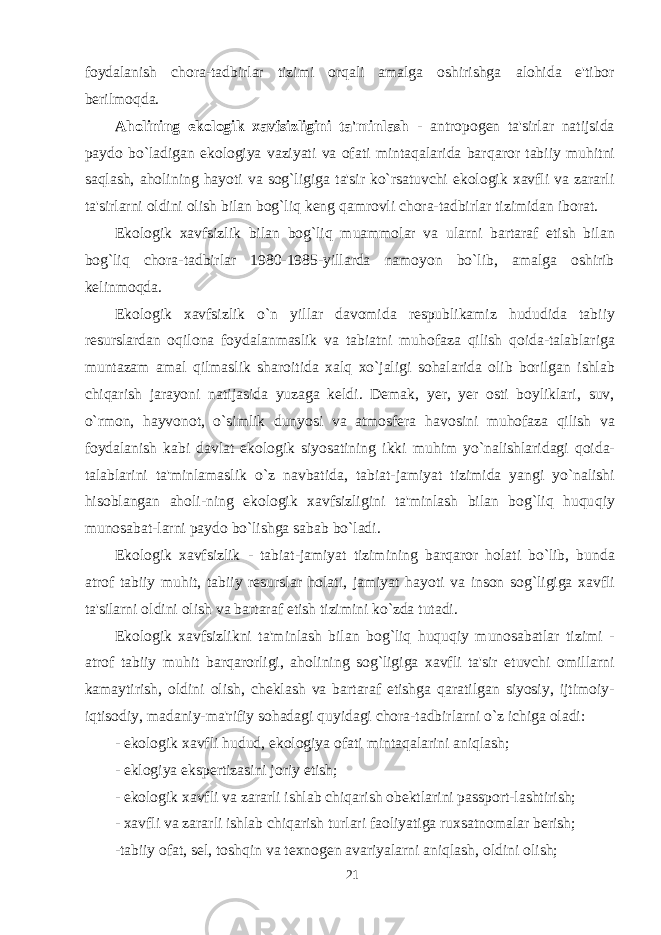 foydalanish chora-tadbirlar tizimi orqali amalga oshirishga alohida e&#39;tibor berilmo q da. Aholining ekologik xavfsizligini ta&#39;minlash - antropogen ta&#39;sirlar natijsida paydo b o` ladigan ekologiya vaziyati va ofati mintaqalarida bar q aror tab i iy mu h itni sa q lash, a h olining h ayoti va sog`ligiga ta&#39;sir ko`rsatuvchi ekologik xavfli va zararli ta&#39;sirlarni oldini olish bilan bog`li q keng q amrovli chora-tadbirlar tizimidan iborat. Ekologik xavfsizlik bilan bog`li q muammolar va ularni bartaraf etish bilan bog`li q chora-tadbirlar 1980-1985-yillarda namoyon bo`lib, amalga oshirib kelinmo q da. Ekologik xavfsizlik o` n yillar davomida respublikamiz hududida tabi i y resurslardan o q ilona foydalanmaslik va tabiatni mu h ofaza q ilish q oida-talablariga muntazam amal q ilmaslik sharoitida xal q x o` jaligi so h alarida olib borilgan ishlab chiqarish jarayoni natijasida yuzaga keldi. Demak, yer, yer osti boyliklari, suv, o`rmon, h ayvonot, o`simlik dunyosi va atmosfera h avosini mu h ofaza q ilish va foydalanish kabi davlat ekologik siyosatining ikki mu h im yo`nalishlaridagi q oida- talablar i ni ta&#39;minlamaslik o` z navbatida , tabiat-jamiyat tizimida yangi yo`nalishi h isoblangan a h oli-ning ekologik xavfsizligini ta&#39;minlash bilan bog`liq huqu q iy munosabat-larni paydo bo`lishga sabab bo`ladi. Ekologik xavfsizlik - tabiat-jamiyat tizimining bar q aror h olati bo`lib, bunda atrof tabiiy mu h it, tabiiy resurslar holati, jamiyat h ayoti va inson sog`ligiga xavfli ta&#39;silarni oldini olish va bart a raf etish tizimini ko`zda tutadi. Ekologik xavfsizlikni ta&#39;minlash bilan bog`liq huquqiy munosabatlar tizimi - atrof tabiiy muhit bar q arorligi, a h olining sog`ligiga xavfli ta&#39;sir etuvchi omillarni kamaytirish, oldini olish, cheklash va bartaraf etishga qaratilgan siyosiy, ijtimoiy- iqtisodiy, madaniy-ma&#39;rifiy sohadagi q uyidagi chora-tadbirlarni o` z ichiga oladi : - ekologik xavfli hudud, ekologiya ofati minta q alarini aniqlash; - eklogiya ekspertizasini joriy etish; - ekologik xavfli va zararli ishlab chiqarish obektlarini passport-lashtirish; - xavfli va zararli ishlab chiqarish turlari faoliyatiga ruxsatnomalar berish; -tabiiy ofat, sel, toshqin va texnogen avariyalarni aniqlash, oldini olish; 21 