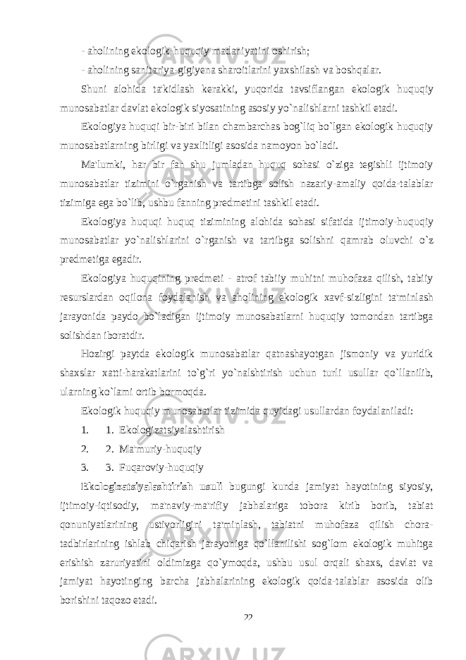 - aholining ekologik-huquqiy madaniyatini oshirish; - aholining sanitariya-gigiyena sharoitlarini yaxshilash va boshqalar. Shuni alo h ida ta&#39;kidlash kerakki, yuqorida tavsiflangan ekologik hu q u q iy munosabatlar davlat ekologik siyosatining asosiy y o` nalishlarni tashkil etadi. Ekologiya huquqi bir-biri bilan chambarchas bog`liq bo`lgan ekologik huquqiy munosabatlarning birligi va yaxlitligi asosida namoyon bo`ladi. Ma&#39;lumki, har bir fan shu jumladan huquq sohasi o`ziga tegishli ijtimoiy munosabatlar tizimini o`rganish va tartibga solish nazariy-amaliy qoida-talablar tizimiga ega bo`lib, ushbu fanning predmetini tashkil etadi. Ekologiya hu q u q i hu q u q tizimining alohida sohasi sifatida ijtimoiy-hu q u q iy munosabatlar y o` nalishlarini o` rganish va tartibga solishni q amrab oluvchi o` z predmetiga egadir. Ekologiya hu q u q ining predmeti - atrof tabiiy muhitni muhofaza qilish, tabiiy resurslardan o q ilona foydalanish va aholining ekologik xavf-sizligini ta&#39;minlash jarayonida paydo b o` ladigan ijtimoiy munosabatlarni huquqiy tomondan tartibga solishdan iboratdir. Hozirgi paytda ekologik munosabatlar qatnashayotgan jismoniy va yuridik shaxslar xatti-harakatlarini to`g`ri yo`nalshtirish uchun turli usullar qo`llanilib, ularning ko`lami ortib bormoqda. Ekologik huquqiy munosabatlar tizimida quyidagi usullardan foydalaniladi: 1. 1.   Ekologizatsiyalashtirish 2. 2.   Ma&#39;muriy-huquqiy 3. 3.   Fuqaroviy-huquqiy Ekologizatsiyalashtirish usuli bugungi kunda jamiyat hayotining siyosiy, ijtimoiy-iqtisodiy, ma&#39;naviy-ma&#39;rifiy jabhalariga tobora kirib borib, tabiat qonuniyatlarining ustivorligini ta&#39;minlash, tabiatni muhofaza qilish chora- tadbirlarining ishlab chiqarish jarayoniga qo`llanilishi sog`lom ekologik muhitga erishish zaruriyatini oldimizga qo`ymoqda, ushbu usul orqali shaxs, davlat va jamiyat hayotinging barcha jabhalarining ekologik qoida-talablar asosida olib borishini taqozo etadi. 22 