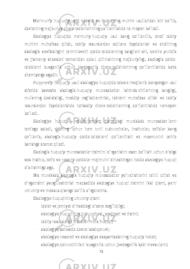 Ma&#39;muriy-huquqiy usul - davlat va huquqning muhim usullaridan biri bo`lib, davlatning majburlov chora-tadbirlarining qo`llanilishda na-moyon bo`ladi. Ekologiya huquqida ma&#39;muriy-huquqiy usul keng qo`llanilib, atrof tabiiy muhitni muhofaza qilish, tabiiy resurslardan oqilona foydalanish va aholining ekologik xavfsizligini ta&#39;minlovchi qoida-talablarning belgilani-shi, barcha yuridik va jismoniy shaxslari tomonidan qabul qilinishining majburiyligi, ekologik qoida- talablarni buzganlik uchun javobgarlik chora-tadbirlarining qo`llanilishida katta ahamiyatga egadir. Fuqaroviy-huquqiy usul ekologiya huquqida tobora rivojlanib borayotgan usul sifatida bevosita ekologik-huquqiy munosabatlar ishtirok-chilarining tengligi, mulkning daxlsizligi, moddiy rag`batlantirish, tabiatni muhofaza qilish va tabiiy resurslardan foydalanishda iqtisodiy chora-tadbirlarning qo`llanilishda namoyon bo`ladi. Ekologiya huquqi – tabiat-jamiyat tizimidagi murakkab munosabat-larni tartibga soladi, shuning uchun ham turli tushunchalar, institutlar, toifalar keng qo`llanib, ekologik-huquqiy qoida-talablarni qo`llanilishi va mazmunini ochib berishga xizmat qiladi. Ekologik huquqiy munosabatlar tizimini o`rganishni oson bo`lishi uchun o`ziga xos institut, toifa va nazariy qoidalar majmuini birlashtirgan holda ekologiya huquqi o`z tizimiga ega. Biz murakkab ekologik huquqiy munosabatlar yo`nalishlarini tahlil qilish va o`rganishni yengillashtirish maqsadida ekologiya huquqi tizimini ikki qismi, ya&#39;ni umumiy va maxsus qismga bo`lib o`rganamiz. Ekologiya huquqining umumiy qismi -           tabiat va jamiyat o ` rtasidagi o ` zaro bog ` liqligi ; -           ekologiya huquqining tushunchasi , predmeti va tizimi ; -           tabiiy resurslarga nisbatan mulk huquqi ; -           ekologiya sohasida davlat boshqaruvi; -           ekologiya nazorati va ekologiya ekspertizasining huquqiy holati ; -           ekologiya qonunchilikni buzganlik uchun javobgarlik kabi mavzularni ; 23 