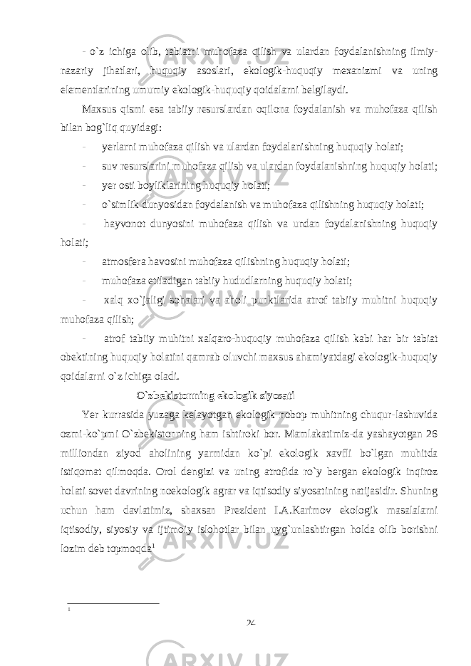 - o`z ichiga olib, tabiatni muhofaza qilish va ulardan foydalanishning ilmiy- nazariy jihatlari, huquqiy asoslari, ekologik-huquqiy mexanizmi va uning elementlarining umumiy ekologik-huquqiy qoidalarni belgilaydi. Maxsus qismi esa tabiiy resurslardan oqilona foydalanish va muhofaza qilish bilan bog`liq quyidagi: -           yerlarni muhofaza qilish va ulardan foydalanishning huquqiy holati; -           suv resurslarini muhofaza qilish va ulardan foydalanishning huquqiy holati; -           yer osti boyliklarining huquqiy holati; -           o`simlik dunyosidan foydalanish va muhofaza qilishning huquqiy holati; -           hayvonot dunyosini muhofaza qilish va undan foydalanishning huquqiy holati; -           atmosfera havosini muhofaza qilishning huquqiy holati; -           muhofaza etiladigan tabiiy hududlarning huquqiy holati; -           xalq xo`jaligi sohalari va aholi punktlarida atrof tabiiy muhitni huquqiy muhofaza qilish; -           atrof tabiiy muhitni xalqaro-huquqiy muhofaza qilish kabi har bir tabiat obektining huquqiy holatini qamrab oluvchi maxsus ahamiyatdagi ekologik-huquqiy qoidalarni o`z ichiga oladi.   O`zbekistonning ekologik siyosati Yer kurrasida yuzaga kelayotgan ekologik nobop muhitning chuqur-lashuvida ozmi-ko`pmi O`zbekistonning ham ishtiroki bor. Mamlakatimiz-da yashayotgan 26 milliondan ziyod aholining yarmidan ko`pi ekologik xavfli bo`lgan muhitda istiqomat qilmoqda. Orol dengizi va uning atrofida ro`y bergan ekologik inqiroz holati sovet davrining noekologik agrar va iqtisodiy siyosatining natijasidir. Shuning uchun ham davlatimiz, shaxsan Prezident I.A.Karimov ekologik masalalarni iqtisodiy, siyosiy va ijtimoiy islohotlar bilan uyg`unlashtirgan holda olib borishni lozim deb topmoqda 1 1 24 