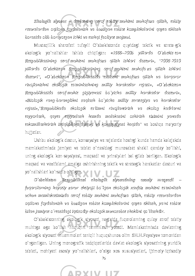 Ekologik siyosat – davlatning atrof tabiiy muhitni muhofaza qilish, tabiiy resurslardan oqilona foydalanish va buzilgan tabiat komplekslarini qayta tiklash borasida olib borayotgan ichki va tashqi faoliyat majmui. Mustaqillik sharofati tufayli O`zbekistonda quyidagi taktik va strate-gik ekologik yo`nalishlar ishlab chiqilgan: « 1999–2005 yillarda O`zbekis-ton Respublikasining atrof-muhitni muhofaza qilish ishlari dasturi», &#34;2006-2010 yillarda O`zbekiston Respublikasining atrof-muhitni muhofa-za qilish ishlari dasturi&#34;, «O`zbekiston Respublikasida tabiatni muhofaza qilish va barqaror rivojlanishni ekologik ta&#39;minlashning milliy harakatlar rejasi», «O`zbekiston Respublikasida atrof-muhit gigiyenasi bo`yicha milliy harakatlar dasturi», «Biologik rang-baranglikni saqlash bo`yicha milliy strategiya va harakatlar rejasi»,&#34;Respublikada ekologik ta&#39;limni rivojlantirish va ekolog kadrlarni tayyorlash, qayta tayyorlash hamda malakasini oshirish tizimini yanada takomillashtirish istiqbollari dasturi va konsepsiyasi haqida&#34; va boshqa me&#39;yoriy hujjatlar . Ushbu ekologik dastur, konsepsiya va rejalarda hozirgi kunda hamda kelajakda mamlakatimizda jamiyat va tabiat o`rtasidagi munosabat shakli qanday bo`lishi, uning ekologik kon-sepsiyasi, maqsadi va prinsiplari bel-gilab berilgan. Ekologik maqsad va vazifalarni amalga oshirishning taktik va strategik harakatlar dasturi va yo`nalishlari ko`rsatib o`tilgan. O`zbekiston Respublikasi ekologik siyosatining asosiy maqsadi – fuqarolarning hayotiy zarur ehtiyoji bo`lgan ekologik xavfsiz muhitni ta&#39;minlash uchun mamlakatimizda atrof tabiiy muhitni muhofaza qilish, tabiiy resurslardan oqilona foydalanish va buzilgan tabiat komplekslarini qayta tiklash, ya&#39;ni tabiat bilan jamiyat o`rtasidagi iqtisodiy-ekologik munosabat shaklini qo`llashdir. O`zbekistonning ekologik siyosati negizida fuqarolarning qulay atrof tabiiy muhitga ega bo`lish huquqini ta&#39;minlash yotadi. Mamlakatimizda davlatning ekologik siyosati muammolari taniqli huquqshunos olim SH.H.Fayziyev tomonidan o`rganilgan. Uning monografik tadqiqotlarida davlat ekologik siyosatining yuridik tabiati, mohiyati asosiy yo`nalishlari, o`ziga xos xususiyatlari, ijtimoiy-iqtisodiy 25 