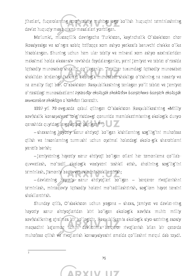 jihatlari, fuqarolarning atrof tabiiy muhitga ega bo`lish huquqini ta&#39;minlashning davlat huquqiy mexa-nizmi masalalari yoritilgan. Ma&#39;lumki, mustaqillik davrigacha Turkiston, keyinchalik O`zbekiston chor Rossiyasiga va so`ngra sobiq ittifoqqa xom ashyo yetkazib beruvchi chekka o`lka hisoblangan. Shuning uchun ham ular tabiiy va mineral xom ashyo zaxiralaridan maksimal holda ekstensiv ravishda foydalanganlar, ya&#39;ni jamiyat va tabiat o`rtasida iqtisodiy munosabat shaklini qo`llaganlar. Totalitar tuzumdagi iqtisodiy munosabat shaklidan birdaniga (sakrab) ekologik munosabat shakliga o`tishning na nazariy va na amaliy iloji bor. O`zbekiston Respublikasining tanlagan yo`li tabiat va jamiyat o`rtasidagi munosabatlarni iqtisodiy-ekologik shaklidan bosqichma-bosqich ekologik munosabat shakliga o`tishd an iboratdir. 1997-yil 29-avgustda qabul qilingan O`zbekiston Respublikasining «Milliy xavfsizlik konsepsiyasi to`g`risida»gi qonunida mamlakatimizning ekologik dunyo qarashida quyidagilarga e&#39;tibor berilgan 2 [12] : –   shaxsning hayotiy zarur ehtiyoji bo`lgan kishilarning sog`lig`ini muhofaza qilish va insonlarning turmushi uchun optimal holatdagi ekolo-gik sharoitlarni yaratib berish; –   jamiyatning hayotiy zarur ehtiyoji bo`lgan oilani har tomonlama qo`llab- quvvatlash, mo`tadil ekologik vaziyatni tashkil etish, aholining sog`lig`ini ta&#39;minlash, jismoniy baquvvat avlodni shakllantirish; –   davlatning hayotiy zarur ehtiyojlari bo`lgan – barqaror rivojlanishni ta&#39;minlash, mintaqaviy iqtisodiy holatni mo`tadillashtirish, sog`lom hayot tarzini shakllantirish. Shunday qilib, O`zbekiston uchun yagona – shaxs, jamiyat va davlat-ning hayotiy zarur ehtiyojlaridan biri bo`lgan ekologik xavfsiz muhit milliy xavfsizlikning ajralmas bir bo`lagidir. Respublikamiz ekologik siyo-satining asosiy maqsadini bajarmoq uchun davlatimiz barqaror rivojlanish bilan bir qatorda muhofaza qilish va rivojlanish konsepsiyasini amalda qo`llashni ma&#39;qul deb topdi. 2 26 