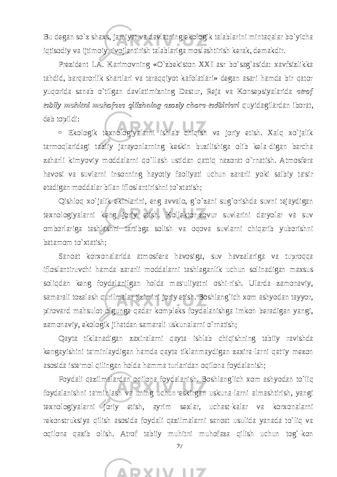 Bu degan so`z shaxs, jamiyat va davlatning ekologik talablarini mintaqalar bo`yicha iqtisodiy va ijtimoiy rivojlantirish talablariga moslashtirish kerak, demakdir. Prezident I.A. Karimovning «O`zbekiston XXI asr bo`sag`asida: xavfsizlikka tahdid, barqarorlik shartlari va taraqqiyot kafolatlari» degan asari hamda bir qator yuqorida sanab o`tilgan davlatimizning Dastur, Reja va Konsepsiyalarida atrof tabiiy muhitni muhofaza qilishning asosiy chora-tadbirlari quyidagilardan iborat, deb topildi:  Ekologik texnologiyalarni ishlab chiqish va joriy etish. Xalq xo`jalik tarmoqlaridagi tabiiy jarayonlarning keskin buzilishiga olib kela-digan barcha zaharli kimyoviy moddalarni qo`llash ustidan qattiq nazorat o`rnatish. Atmosfera havosi va suvlarni insonning hayotiy faoliyati uchun zararli yoki salbiy ta&#39;sir etadigan moddalar bilan ifloslantirishni to`xtatish; Qishloq xo`jalik ekinlarini, eng avvalo, g`o`zani sug`orishda suvni tejaydigan texnologiyalarni keng joriy etish. Kollektor-zovur suvlarini daryolar va suv omborlariga tashlashni tartibga solish va oqova suvlarni chiqarib yuborishni batamom to`xtatish; Sanoat korxonalarida atmosfera havosiga, suv havzalariga va tuproqqa ifloslantiruvchi hamda zararli moddalarni tashlaganlik uchun solinadigan maxsus soliqdan keng foydalanilgan holda mas&#39;uliyatni oshi-rish. Ularda zamonaviy, samarali tozalash qurilmalar tizimini joriy etish. Boshlang`ich xom ashyodan tayyor, pirovard mahsulot olgunga qadar kompleks foydalanishga imkon beradigan yangi, zamonaviy, ekologik jihatdan samarali uskunalarni o`rnatish; Qayta tiklanadigan zaxiralarni qayta ishlab chiqishning tabiiy ravishda kengayishini ta&#39;minlaydigan hamda qayta tiklanmaydigan zaxira-larni qat&#39;iy mezon asosida iste&#39;mol qilingan holda hamma turlaridan oqilona foydalanish; Foydali qazilmalardan oqilona foydalanish. Boshlang`ich xom ashyodan to`liq foydalanishni ta&#39;minlash va uning uchun eskirgan uskuna-larni almashtirish, yangi texnologiyalarni joriy etish, ayrim sexlar, uchast-kalar va korxonalarni rekonstruksiya qilish asosida foydali qazilmalarni sanoat usulida yanada to`liq va oqilona qazib olish. Atrof tabiiy muhitni muhofaza qilish uchun tog`-kon 27 