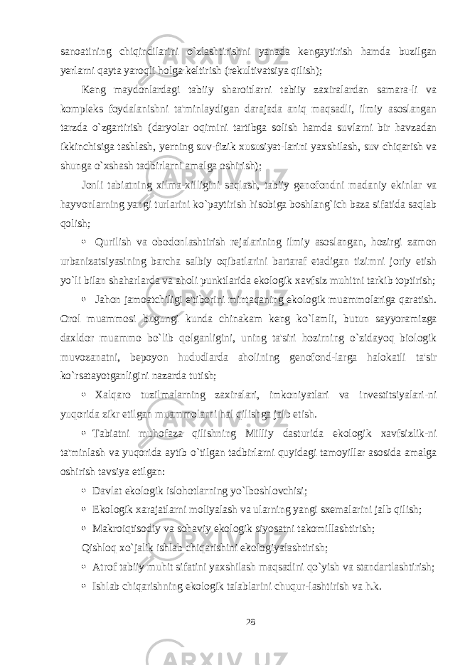 sanoatining chiqindilarini o`zlashtirishni yanada kengaytirish hamda buzilgan yerlarni qayta yaroqli holga keltirish (rekultivatsiya qilish); Keng maydonlardagi tabiiy sharoitlarni tabiiy zaxiralardan samara-li va kompleks foydalanishni ta&#39;minlaydigan darajada aniq maqsadli, ilmiy asoslangan tarzda o`zgartirish (daryolar oqimini tartibga solish hamda suvlarni bir havzadan ikkinchisiga tashlash, yerning suv-fizik xususiyat-larini yaxshilash, suv chiqarish va shunga o`xshash tadbirlarni amalga oshirish); Jonli tabiatning xilma-xilligini saqlash, tabiiy genofondni madaniy ekinlar va hayvonlarning yangi turlarini ko`paytirish hisobiga boshlang`ich baza sifatida saqlab qolish;  Qurilish va obodonlashtirish rejalarining ilmiy asoslangan, hozirgi zamon urbanizatsiyasining barcha salbiy oqibatlarini bartaraf etadigan tizimni joriy etish yo`li bilan shaharlarda va aholi punktlarida ekologik xavfsiz muhitni tarkib toptirish;  Jahon jamoatchiligi e&#39;tiborini mintaqaning ekologik muammolariga qaratish. Orol muammosi bugungi kunda chinakam keng ko`lamli, butun sayyoramizga daxldor muammo bo`lib qolganligini, uning ta&#39;siri hozirning o`zidayoq biologik muvozanatni, bepoyon hududlarda aholining genofond-larga halokatli ta&#39;sir ko`rsatayotganligini nazarda tutish;  Xalqaro tuzilmalarning zaxiralari, imkoniyatlari va investitsiyalari-ni yuqorida zikr etilgan muammolarni hal qilishga jalb etish.  Tabiatni muhofaza qilishning Milliy dasturida ekologik xavfsizlik-ni ta&#39;minlash va yuqorida aytib o`tilgan tadbirlarni quyidagi tamoyillar asosida amalga oshirish tavsiya etilgan:  Davlat ekologik islohotlarning yo`lboshlovchisi;  Ekologik xarajatlarni moliyalash va ularning yangi sxemalarini jalb qilish;  Makroiqtisodiy va sohaviy ekologik siyosatni takomillashtirish; Qishloq xo`jalik ishlab chiqarishini ekologiyalashtirish;  Atrof tabiiy muhit sifatini yaxshilash maqsadini qo`yish va standartlashtirish;  Ishlab chiqarishning ekologik talablarini chuqur-lashtirish va h.k. 28 