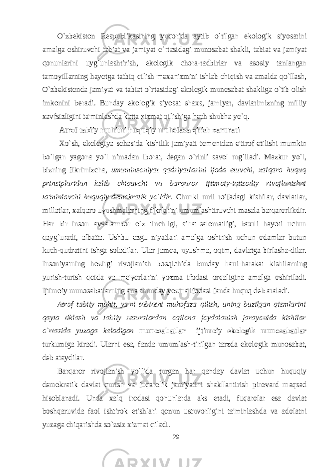 O`zbekiston Respublikasining yuqorida aytib o`tilgan ekologik siyosatini amalga oshiruvchi tabiat va jamiyat o`rtasidagi munosabat shakli, tabiat va jamiyat qonunlarini uyg`unlashtirish, ekologik chora-tadbirlar va asosiy tanlangan tamoyillarning hayotga tatbiq qilish mexanizmini ishlab chiqish va amalda qo`llash, O`zbekistonda jamiyat va tabiat o`rtasidagi ekologik munosabat shakliga o`tib olish imkonini beradi. Bunday ekologik siyosat shaxs, jamiyat, davlatimizning milliy xavfsizligini ta&#39;minlashda katta xizmat qilishiga hech shubha yo`q.   A trof tabiiy muhitni huquqiy muhofaza qilish zarurati   Xo`sh, ekologiya sohasida kishilik jamiyati tomonidan e&#39;tirof etilishi mumkin bo`lgan yagona yo`l nimadan iborat, degan o`rinli savol tug`iladi. Mazkur yo`l, bizning fikrimizcha, umuminsoniyat qadriyatlarini ifoda etuvchi, xalqaro huquq prinsiplaridan kelib chiquvchi va barqaror ijtimoiy-iqtisodiy rivojlanishni ta&#39;minlovchi huquqiy-demokratik yo`ldir. Chunki turli toifadagi kishilar, davlatlar, millatlar, xalqaro uyushmalarning fikrlarini umumlashtiruvchi masala barqarorlikdir. Har bir inson avvalambor o`z tinchligi, sihat-salomatligi, baxtli hayoti uchun qayg`uradi, albatta. Ushbu ezgu niyatlari amalga oshirish uchun odamlar butun kuch-qudratini ishga soladilar. Ular jamoa, uyushma, oqim, davlatga birlasha-dilar. Insoniyatning hozirgi rivojlanish bosqichida bunday hatti-harakat kishilarning yurish-turish qoida va me&#39;yorlarini yozma ifodasi orqaligina amalga oshiriladi. Ijtimoiy munosabatlarning ana shunday yozma ifodasi fanda huquq deb ataladi. Atrof tabiiy muhit, ya&#39;ni tabiatni muhofaza qilish, uning buzilgan qismlarini qayta tiklash va tabiiy resurslardan oqilona foydalanish jarayonida kishilar o`rtasida yuzaga keladigan munosabatlar ijtimoiy ekologik munosabatlar turkumiga kiradi. Ularni esa, fanda umumlash-tirilgan tarzda ekologik munosabat, deb ataydilar. Barqaror rivojlanish yo`lida turgan har qanday davlat uchun huquqiy demokratik davlat qurish va fuqarolik jamiyatini shakllantirish pirovard maqsad hisoblanadi. Unda xalq irodasi qonunlarda aks etadi, fuqarolar esa davlat boshqaruvida faol ishtirok etishlari qonun ustuvorligini ta&#39;minlashda va adolatni yuzaga chiqarishda so`zsiz xizmat qiladi. 29 