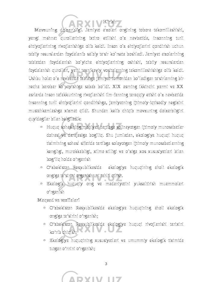 Kirish Mavzuning dolzarbligi . Jamiyat a&#39;zolari ongining tobora takomillashishi, yangi mehnat qurollarining ixtiro etilishi o`z navbatida, insonning turli ehtiyojlarining rivojlanishiga olib keldi. Inson o`z ehtiyojlarini qondirish uchun tabiiy resurslardan foydalanib salbiy ta&#39;sir ko`rsata boshladi. Jamiyat a&#39;zolarining tabiatdan foydalanish bo`yicha ehtiyojlarining oshishi, tabiiy resurslardan foydalanish qurollari, ya&#39;ni texnikaviy vositalarning takomillashishiga olib keldi. Ushbu holat o`z navbatida tabiatga jamiyat tomonidan bo`ladigan ta&#39;sirlarning bir necha barobar ko`payishiga sabab bo`ldi . XIX asrning ikkinchi yarmi va XX asrlarda inson tafakkurining rivojlanishi ilm-fanning taraqqiy etishi o`z navbatida insonning turli ehtiyojlarini qondirishga, jamiyatning ijtimoiy-iqtisodiy negizini mustahkamlashga xizmat qildi. Shundan kelib chiqib mavzuning dolzarbligini quyidagilar bilan belgiladik:  Huquq sohasining mohiyati tartibga solinayotgan ijtimoiy munosabatlar doirasi va darajasiga bog`liq. Shu jumladan, ekologiya huquqi huquq tizimining sohasi sifatida tartibga solayotgan ijtimoiy munosabatlarning kengligi, murakkabligi, xilma-xilligi va o`ziga xos xususiyatlari bilan bog’liq holda o’rganish  O‘zbekiston Respublikasida ekalogiya huquqining aholi ekalogik ongiga ta’siri ni organish uni tahlil qilish.  Ekalogik huquqiy ong va madaniyatini yuksaltirish muammolari o’rganish Maqsad va vazifalari  O’zbekiston Respublikasida ekalogiya huquqining aholi ekalogik ongiga ta’sirini o’rganish;  O’zbekiston Respublikasida ekalogiya huquqi rivojlanishi tarixini ko’rib chiqish;  Ekalogiya huquqining xususiyatlari va umummiy ekalogik tizimida tutgan o’rnini o’rganish; 3 