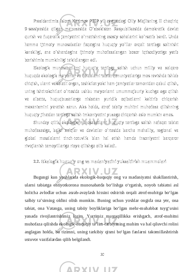 Prezidentimiz Islom Karimov 2002-yil avgustdagi Oliy Majlisning II chaqiriq 9-sessiyasida qilgan ma&#39;ruzasida O`zbekiston Respublikasida demokratik davlat qurish va fuqarolik jamiyatini o`rnatishning asosiy sohalarini ko`rsatib berdi. Unda hamma ijtimoiy munosabatlar faqatgina huquqiy yo`llar orqali tartibga solinishi kerakligi, ana o`shandagina ijtimoiy muhofazalangan bozor iqtisodiyotiga yetib borishimiz mumkinligi ta&#39;kidlangan edi. Ekologik munosabatlarni huquqiy tartibga solish uchun milliy va xalqaro huquqda ekologik me&#39;yorlar va qoidalarni tabiat qonuniyatlariga mos ravishda ishlab chiqish, ularni vakolatli organ, tashkilot yoki ham-jamiyatlar tomonidan qabul qilish, uning ishtirokchilari o`rtasida ushbu me&#39;yorlarni umummajburiy kuchga ega qilish va albatta, huquqbuzarlarga nisbatan yuridik oqibatlarni keltirib chiqarish mexanizmini yaratish zarur. Aks holda, atrof tabiiy muhitni muhofaza qilishning huquqiy jihatdan tartibga solish imkoniyatini yuzaga chiqarish aslo mumkin emas. Shunday qilib, ekologik munosabatlarni huquqiy tartibga solish nafaqat tabiat muhofazasiga, balki xalqlar va davlatlar o`rtasida barcha mahalliy, regional va global masalalarni tinch-totuvlik blan hal etish hamda insoniyatni barqaror rivojlanish tamoyillariga rioya qilishga olib keladi. 2.2. Ekalogik huquqiy ong va madaniyatini yuksaltirish muammolari Bugungi kun yoshlarida ekologik-huquqiy ong va madaniyatni shakllantirish, ularni tabiatga ehtiyotkorona munosabatda bо‘lishga о‘rgatish, noyob tabiatni asl holicha avlodlar uchun asrab-avaylash hissini oshirish orqali atrof-muhitga bо‘lgan salbiy ta’sirning oldini olish mumkin. Buning uchun yoshlar ongida ona yer, ona tabiat, ona Vatanga, uning tabiiy boyliklariga bо‘lgan mehr-muhabbat tuyg‘usini yanada rivojlantrishimiz lozim. Yurtimiz mustaqillikka erishgach, atrof-muhitni muhofaza qilishda ekologik-huquqiy ta’lim-tarbiyaning muhim va hal qiluvchi rolini anglagan holda, bu tizimni, uning tarkibiy qismi bо‘lgan fanlarni takomillashtirish ustuvor vazifalardan qilib belgilandi. 30 