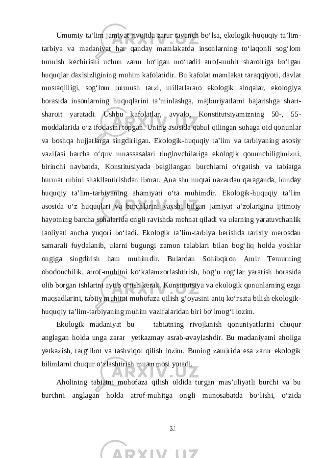 Umumiy ta’lim jamiyat rivojida zarur tayanch bо‘lsa, ekologik-huquqiy ta’lim- tarbiya va madaniyat har qanday mamlakatda insonlarning tо‘laqonli sog‘lom turmish kechirishi uchun zarur bо‘lgan mо‘tadil atrof-muhit sharoitiga bо‘lgan huquqlar daxlsizligining muhim kafolatidir. Bu kafolat mamlakat taraqqiyoti, davlat mustaqilligi, sog‘lom turmush tarzi, millatlararo ekologik aloqalar, ekologiya borasida insonlarning huquqlarini ta’minlashga, majburiyatlarni bajarishga shart- sharoit yaratadi. Ushbu kafolatlar, avvalo, Konstitutsiyamizning 50-, 55- moddalarida о‘z ifodasini topgan. Uning asosida qabul qilingan sohaga oid qonunlar va boshqa hujjatlarga singdirilgan. Ekologik-huquqiy ta’lim va tarbiyaning asosiy vazifasi barcha о‘quv muassasalari tinglovchilariga ekologik qonunchiligimizni, birinchi navbatda, Konstitusiyada belgilangan burchlarni о‘rgatish va tabiatga hurmat ruhini shakllantirishdan iborat. Ana shu nuqtai nazardan qaraganda, bunday huquqiy ta’lim-tarbiyaning ahamiyati о‘ta muhimdir. Ekologik-huquqiy ta’lim asosida о‘z huquqlari va burchlarini yaxshi bilgan jamiyat a’zolarigina ijtimoiy hayotning barcha sohalarida ongli ravishda mehnat qiladi va ularning yaratuvchanlik faoliyati ancha yuqori bо‘ladi. Ekologik ta’lim-tarbiya berishda tarixiy merosdan samarali foydalanib, ularni bugungi zamon talablari bilan bog‘liq holda yoshlar ongiga singdirish ham muhimdir. Bulardan Sohibqiron Amir Temurning obodonchilik, atrof-muhitni kо‘kalamzorlashtirish, bog‘u rog‘lar yaratish borasida olib borgan ishlarini aytib о‘tish kerak. Konstitutsiya va ekologik qonunlarning ezgu maqsadlarini, tabiiy muhitni muhofaza qilish g‘oyasini aniq kо‘rsata bilish ekologik- huquqiy ta’lim-tarbiyaning muhim vazifalaridan biri bо‘lmog‘i lozim.   Ekologik madaniyat bu — tabiatning rivojlanish qonuniyatlarini chuqur anglagan holda unga zarar yetkazmay asrab-avaylashdir. Bu madaniyatni aholiga yetkazish, targ‘ibot va tashviqot qilish lozim. Buning zamirida esa zarur ekologik bilimlarni chuqur о‘zlashtirish muammosi yotadi. Aholining tabiatni muhofaza qilish oldida turgan mas’uliyatli burchi va bu burchni anglagan holda atrof-muhitga ongli munosabatda bо‘lishi, о‘zida 31 