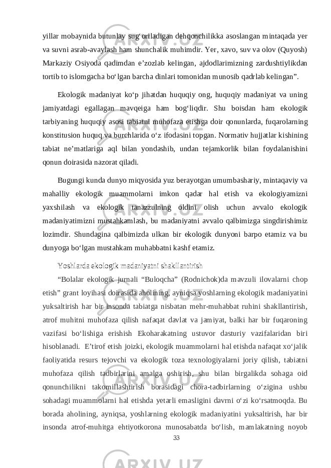 yillar mobaynida butunlay sug‘oriladigan dehqonchilikka asoslangan mintaqada yer va suvni asrab-avaylash ham shunchalik muhimdir. Yer, xavo, suv va olov (Quyosh) Markaziy Osiyoda qadimdan e’zozlab kelingan, ajdodlarimizning zardushtiylikdan tortib to islomgacha bо‘lgan barcha dinlari tomonidan munosib qadrlab kelingan”. Ekologik madaniyat kо‘p jihatdan huquqiy ong, huquqiy madaniyat va uning jamiyatdagi egallagan mavqeiga ham bog‘liqdir. Shu boisdan ham eko lo gik tarbiyaning huquqiy asosi tabiatni muhofaza etishga doir qo nun lar da, fuqarolarning konstitusion huquq va burchlarida о‘z ifodasini top gan. Normativ hujjatlar kishining tabiat ne’matlariga aql bilan yon da shib, undan tejamkorlik bilan foydalanishini qonun doirasida nazo rat qi la di. Bugungi kunda dunyo miqyosida yuz berayotgan umumbashariy, mintaqaviy va mahalliy ekologik muammolarni imkon qadar hal etish va ekologiyamizni yaxshilash va ekologik tanazzulning oldini olish uchun avvalo ekologik madaniyatimizni mustahkamlash, bu madaniyatni avvalo qalbimizga singdirishimiz lozimdir. Shundagina qalbimizda ulkan bir ekologik dunyoni barpo etamiz va bu dunyoga bо‘lgan mustahkam muhabbatni kashf etamiz. Yoshlarda ekologik madaniyatni shakllantirish “Bolalar ekologik jurnali “Buloqcha” (Rodnichok)da mavzuli ilovalarni chop etish” grant loyihasi doirasida aholining, ayniqsa yoshlarning ekologik madaniyatini yuksaltirish har bir insonda tabiatga nisbatan mehr-muhabbat ruhini shakllantirish, atrof muhitni muhofaza qilish nafaqat davlat va jamiyat, balki har bir fuqaroning vazifasi bо‘lishiga erishish Ekoharakatning ustuvor dasturiy vazifalaridan biri hisoblanadi.   E’tirof etish joizki, ekologik muammolarni hal etishda nafaqat xо‘jalik faoliyatida resurs tejovchi va ekologik toza texnologiyalarni joriy qilish, tabiatni muhofaza qilish tadbirlarini amalga oshirish, shu bilan birgalikda sohaga oid qonunchilikni takomillashtirish borasidagi chora-tadbirlarning о‘zigina ushbu sohadagi muammolarni hal etishda yetarli emasligini davrni о‘zi kо‘rsatmoqda. Bu borada aholining, ayniqsa, yoshlarning ekologik madaniyatini yuksaltirish, har bir insonda atrof-muhitga ehtiyotkorona munosabatda bо‘lish, mamlakatning noyob 33 