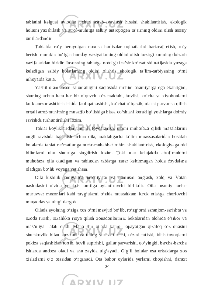 tabiatini kelgusi avlodlar uchun asrab-avaylash hissini shakllantirish, ekologik holatni yaxshilash va atrof-muhitga salbiy antropogen ta’sirning oldini olish asosiy omillardandir. Tabiatda rо‘y berayotgan noxush hodisalar oqibatlarini bartaraf etish, rо‘y berishi mumkin bо‘lgan bunday vaziyatlarning oldini olish hozirgi kunning dolzarb vazifalaridan biridir. Insonning tabiatga notо‘g‘ri ta’sir kо‘rsatishi natijasida yuzaga keladigan salbiy holatlarning oldini olishda ekologik ta’lim-tarbiyaning о‘rni nihoyatda katta. Yashil olam inson salomatligini saqlashda muhim ahamiyatga ega ekanligini, shuning uchun ham har bir о‘quvchi о‘z maktabi, hovlisi, kо‘cha va xiyobonlarni kо‘klamzorlashtirish ishida faol qatnashishi, kо‘chat о‘tqazib, ularni parvarish qilish orqali atrof-muhitning musaffo bо‘lishiga hissa qо‘shishi kerakligi yoshlarga doimiy ravishda tushuntirilishi lozim. Tabiat boyliklaridan unumli foydalanish, ularni muhofaza qilish masalalarini ongli ravishda hal etish uchun oila, maktabgacha ta’lim muassasalaridan boshlab bolalarda tabiat ne’matlariga mehr-muhabbat ruhini shakllantirish, ekologiyaga oid bilimlarni ular shuuriga singdirish lozim. Toki ular kelajakda atrof-muhitni muhofaza qila oladigan va tabiatdan tabiatga zarar keltirmagan holda foydalana oladigan bо‘lib voyaga yetishsin. Oila kishilik jamiyatida insoniy or va nomusni anglash, xalq va Vatan nashidasini о‘zida yetakchi omilga aylantiruvchi birlikdir. Oila insoniy mehr- muruvvat mezonlari kabi tuyg‘ularni о‘zida mustahkam idrok etishga chorlovchi muqaddas va ulug‘ dargoh. Oilada ayolning о‘ziga xos о‘rni mavjud bо‘lib, rо‘zg‘orni saranjom-sarishta va ozoda tutish, tozalikka rioya qilish xonadonlarimiz bekalaridan alohida e’tibor va mas’uliyat talab etadi. Mana shu oilada kamol topayotgan qizaloq о‘z onasini sinchkovlik bilan kuzatadi va uning yurish turishi, о‘zini tutishi, idish-tovoqlarni pokiza saqlashidan tortib, hovli supirishi, gullar parvarishi, qо‘yingki, barcha-barcha ishlarda andoza oladi va shu zaylda ulg‘ayadi. О‘g‘il bolalar esa erkaklarga xos xislatlarni о‘z otasidan о‘rganadi. Ota bahor oylarida yerlarni chopishni, daraxt 34 