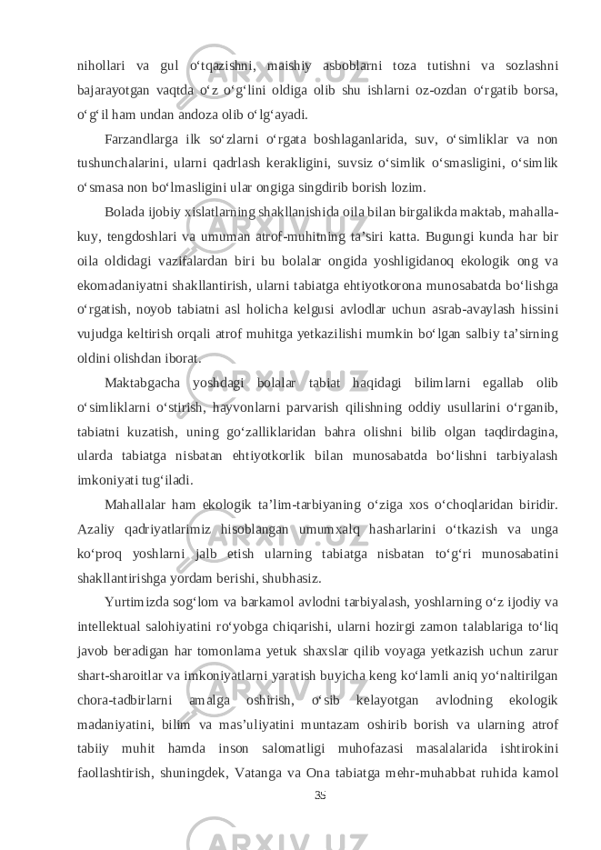 nihollari va gul о‘tqazishni, maishiy asboblarni toza tutishni va sozlashni bajarayotgan vaqtda о‘z о‘g‘lini oldiga olib shu ishlarni oz-ozdan о‘rgatib borsa, о‘g‘il ham undan andoza olib о‘lg‘ayadi. Farzandlarga ilk sо‘zlarni о‘rgata boshlaganlarida, suv, о‘simliklar va non tushunchalarini, ularni qadrlash kerakligini, suvsiz о‘simlik о‘smasligini, о‘simlik о‘smasa non bо‘lmasligini ular ongiga singdirib borish lozim. Bolada ijobiy xislatlarning shakllanishida oila bilan birgalikda maktab, mahalla- kuy, tengdoshlari va umuman atrof-muhitning ta’siri katta. Bugungi kunda har bir oila oldidagi vazifalardan biri bu bolalar ongida yoshligidanoq ekologik ong va ekomadaniyatni shakllantirish, ularni tabiatga ehtiyotkorona munosabatda bо‘lishga о‘rgatish, noyob tabiatni asl holicha kelgusi avlodlar uchun asrab-avaylash hissini vujudga keltirish orqali atrof muhitga yetkazilishi mumkin bо‘lgan salbiy ta’sirning oldini olishdan iborat. Maktabgacha yoshdagi bolalar tabiat haqidagi bilimlarni egallab olib о‘simliklarni о‘stirish, hayvonlarni parvarish qilishning oddiy usullarini о‘rganib, tabiatni kuzatish, uning gо‘zalliklaridan bahra olishni bilib olgan taqdirdagina, ularda tabiatga nisbatan ehtiyotkorlik bilan munosabatda bо‘lishni tarbiyalash imkoniyati tug‘iladi. Mahallalar ham ekologik ta’lim-tarbiyaning о‘ziga xos о‘choqlaridan biridir. Azaliy qadriyatlarimiz hisoblangan umumxalq hasharlarini о‘tkazish va unga kо‘proq yoshlarni jalb etish ularning tabiatga nisbatan tо‘g‘ri munosabatini shakllantirishga yordam berishi, shubhasiz. Yurtimizda sog‘lom va barkamol avlodni tarbiyalash, yoshlarning о‘z ijodiy va intellektual salohiyatini rо‘yobga chiqarishi, ularni hozirgi zamon talablariga tо‘liq javob beradigan har tomonlama yetuk shaxslar qilib voyaga yetkazish uchun zarur shart-sharoitlar va imkoniyatlarni yaratish buyicha keng kо‘lamli aniq yо‘naltirilgan chora-tadbirlarni amalga oshirish, о‘sib kelayotgan avlodning ekologik madaniyatini, bilim va mas’uliyatini muntazam oshirib borish va ularning atrof tabiiy muhit hamda inson salomatligi muhofazasi masalalarida ishtirokini faollashtirish, shuningdek, Vatanga va Ona tabiatga mehr-muhabbat ruhida kamol 35 