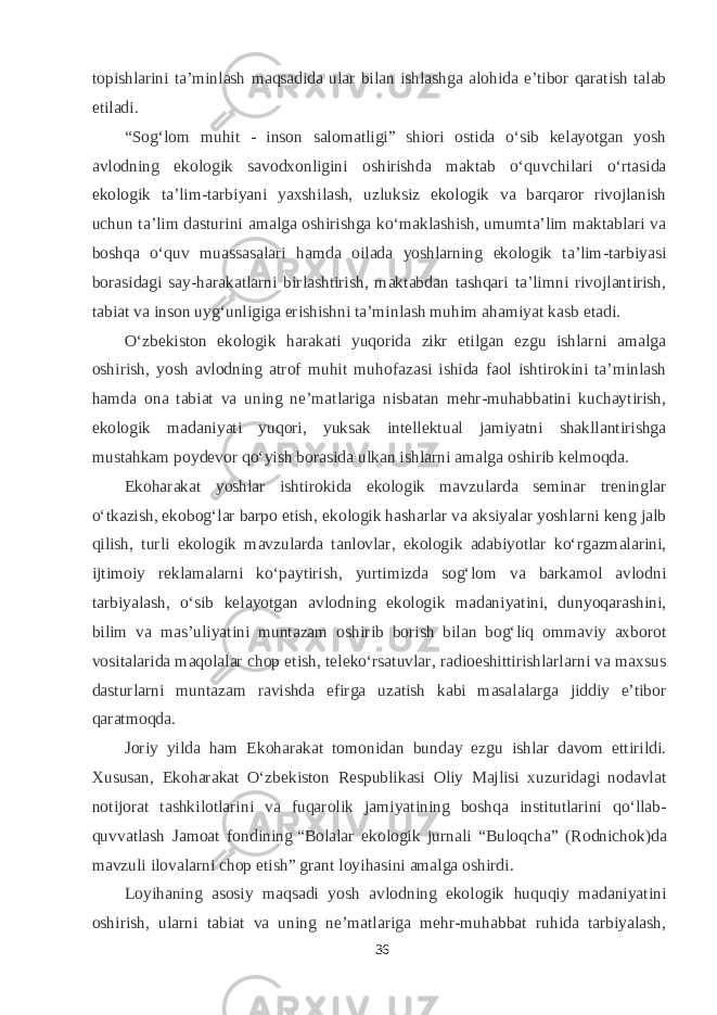 topishlarini ta’minlash maqsadida ular bilan ishlashga alohida e’tibor qaratish talab etiladi. “Sog‘lom muhit - inson salomatligi” shiori ostida о‘sib kelayotgan yosh avlodning ekologik savodxonligini oshirishda maktab о‘quvchilari о‘rtasida ekologik ta’lim-tarbiyani yaxshilash, uzluksiz ekologik va barqaror rivojlanish uchun ta’lim dasturini amalga oshirishga kо‘maklashish, umumta’lim maktablari va boshqa о‘quv muassasalari hamda oilada yoshlarning ekologik ta’lim-tarbiyasi borasidagi say-harakatlarni birlashtirish, maktabdan tashqari ta’limni rivojlantirish, tabiat va inson uyg‘unligiga erishishni ta’minlash muhim ahamiyat kasb etadi. О‘zbekiston ekologik harakati yuqorida zikr etilgan ezgu ishlarni amalga oshirish, yosh avlodning atrof muhit muhofazasi ishida faol ishtirokini ta’minlash hamda ona tabiat va uning ne’matlariga nisbatan mehr-muhabbatini kuchaytirish, ekologik madaniyati yuqori, yuksak intellektual jamiyatni shakllantirishga mustahkam poydevor qо‘yish borasida ulkan ishlarni amalga oshirib kelmoqda. Ekoharakat yoshlar ishtirokida ekologik mavzularda seminar treninglar о‘tkazish, ekobog‘lar barpo etish, ekologik hasharlar va aksiyalar yoshlarni keng jalb qilish, turli ekologik mavzularda tanlovlar, ekologik adabiyotlar kо‘rgazmalarini, ijtimoiy reklamalarni kо‘paytirish, yurtimizda sog‘lom va barkamol avlodni tarbiyalash, о‘sib kelayotgan avlodning ekologik madaniyatini, dunyoqarashini, bilim va mas’uliyatini muntazam oshirib borish bilan bog‘liq ommaviy axborot vositalarida maqolalar chop etish, telekо‘rsatuvlar, radioeshittirishlarlarni va maxsus dasturlarni muntazam ravishda efirga uzatish kabi masalalarga jiddiy e’tibor qaratmoqda. Joriy yilda ham Ekoharakat tomonidan bunday ezgu ishlar davom ettirildi. Xususan, Ekoharakat О‘zbekiston Respublikasi Oliy Majlisi xuzuridagi nodavlat notijorat tashkilotlarini va fuqarolik jamiyatining boshqa institutlarini qо‘llab- quvvatlash Jamoat fondining   “Bolalar ekologik jurnali “Buloqcha” (Rodnichok)da mavzuli ilovalarni chop etish”   grant loyihasini amalga oshirdi. Loyihaning asosiy maqsadi yosh avlodning ekologik huquqiy madaniyatini oshirish, ularni tabiat va uning ne’matlariga mehr-muhabbat ruhida tarbiyalash, 36 