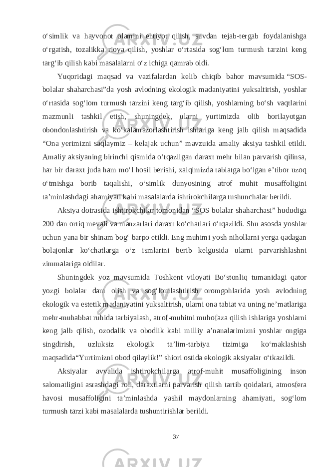 о‘simlik va hayvonot olamini ehtiyot qilish, suvdan tejab-tergab foydalanishga о‘rgatish, tozalikka rioya qilish, yoshlar о‘rtasida sog‘lom turmush tarzini keng targ‘ib qilish kabi masalalarni о‘z ichiga qamrab oldi. Yuqoridagi maqsad va vazifalardan kelib chiqib bahor mavsumida   “SOS- bolalar shaharchasi”da yosh avlodning ekologik madaniyatini yuksaltirish, yoshlar о‘rtasida sog‘lom turmush tarzini keng targ‘ib qilish, yoshlarning bо‘sh vaqtlarini mazmunli tashkil etish, shuningdek, ularni yurtimizda olib borilayotgan obondonlashtirish va kо‘kalamazorlashtirish ishlariga keng jalb qilish maqsadida “Ona yerimizni saqlaymiz – kelajak uchun” mavzuida amaliy aksiya tashkil etildi. Amaliy aksiyaning birinchi qismida о‘tqazilgan daraxt mehr bilan parvarish qilinsa, har bir daraxt juda ham mо‘l hosil berishi, xalqimizda tabiatga bо‘lgan e’tibor uzoq о‘tmishga borib taqalishi, о‘simlik dunyosining atrof muhit musaffoligini ta’minlashdagi ahamiyati kabi masalalarda ishtirokchilarga tushunchalar berildi. Aksiya doirasida ishtirokchilar tomonidan “SOS bolalar shaharchasi” hududiga 200 dan ortiq mevali va manzarlari daraxt kо‘chatlari о‘tqazildi. Shu asosda yoshlar uchun yana bir shinam bog‘ barpo etildi. Eng muhimi yosh nihollarni yerga qadagan bolajonlar kо‘chatlarga о‘z ismlarini berib kelgusida ularni parvarishlashni zimmalariga oldilar. Shuningdek yoz mavsumida Toshkent viloyati Bо‘stonliq tumanidagi qator yozgi bolalar dam olish va sog‘lomlashtirish oromgohlarida yosh avlodning ekologik va estetik madaniyatini yuksaltirish, ularni ona tabiat va uning ne’matlariga mehr-muhabbat ruhida tarbiyalash, atrof-muhitni muhofaza qilish ishlariga yoshlarni keng jalb qilish, ozodalik va obodlik kabi milliy a’nanalarimizni yoshlar ongiga singdirish, uzluksiz ekologik ta’lim-tarbiya tizimiga kо‘maklashish maqsadida“Yurtimizni obod qilaylik!”   shiori ostida ekologik aksiyalar   о‘tkazildi. Aksiyalar avvalida ishtirokchilarga atrof-muhit musaffoligining inson salomatligini asrashdagi roli, daraxtlarni parvarish qilish tartib qoidalari, atmosfera havosi musaffoligini ta’minlashda yashil maydonlarning ahamiyati, sog‘lom turmush tarzi kabi masalalarda tushuntirishlar berildi. 37 