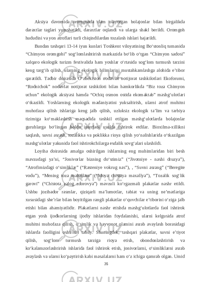 Aksiya davomida oromgohda dam olayotgan bolajonlar bilan birgalikda daraxtlar taglari yumshatildi, daraxtlar oqlandi va ularga shakl berildi. Oromgoh hududini va yon atroflari turli chiqindilardan tozalash ishlari bajarildi. Bundan tashqari 13-14 iyun kunlari Toshkent viloyatining Bо‘stonliq tumanida “Chimyon oromgohi” sog‘lomlashtirish markazida bо‘lib о‘tgan “Chimyon sadosi” xalqaro ekologik turizm festivalida ham yoshlar о‘rtasida sog‘lom turmush tarzini keng targ‘ib qilish, ularning ekologik bilimlarini mustahkamlashga alohida e’tibor qaratildi. Tadbir doirasida О‘zbekiston nodavlat notijorat tashkilotlari Ekoforumi, “Rodnichok” nodavlat notijorat tashkiloti bilan hamkorlikda “Biz toza Chimyon uchun” ekologik aksiyasi hamda “Ochiq osmon ostida ekomaktab” mashg‘ulotlari о‘tkazildi. Yoshlarning ekologik madaniyatini yuksaltirish, ularni atrof muhitni muhofaza qilish ishlariga keng jalb qilish, uzluksiz ekologik ta’lim va tarbiya tizimiga kо‘maklashish maqsadida tashkil etilgan mashg‘ulotlarda bolajonlar guruhlarga bо‘lingan holda interfaol usulda ishtirok etdilar. Bioxilma-xillikni saqlash, suvni asrash, tozalikka va poklikka rioya qilish yо‘nalishlarida о‘tkazilgan mashg‘ulotlar yakunida faol ishtirokchilarga esdalik sovg‘alari ulashildi. Loyiha doirasida amalga oshirilgan ishlarning eng muhimlaridan biri besh mavzudagi ya’ni, “Jonivorlar bizning dо‘stimiz” (“Jivotniye - nashi druzya”), “Atrofimizdagi о‘simliklar” (“Rasteniye vokrug nas”), , “Suvni asrang” (“Beregite vodu”), “Mening toza mahallam” (“Moya chistaya maxallya”), “Tozalik sog‘lik garovi” (“Chistota zalog zdorovya”) mavzuli kо‘rgazmali plakatlar nashr etildi. Ushbu jozibador rasmlar, qiziqarli ma’lumotlar, tabiat va uning ne’matlariga xususidagi she’rlar bilan boyitilgan rangli plakatlar о‘quvchilar e’tiborini о‘ziga jalb etishi bilan ahamiyatlidir. Plakatlarni nashr etishda mashg‘ulotlarda faol ishtirok etgan yosh ijodkorlarning ijodiy ishlaridan foydalanishi, ularni kelgusida atrof muhitni muhofaza qilish, о‘simlik va hayvonot olamini asrab avaylash borasidagi ishlarda faolligini oshirishi tabiiy. Shuningdek, tashqari plakatlar, suvni e’tiyot qilish, sog‘lom turmush tarziga rioya etish, obondonlashtirish va kо‘kalamzorlashtirish ishlarida faol ishtirok etish, jonivorlarni, о‘simliklarni asrab avaylash va ularni kо‘paytirish kabi masalalarni ham о‘z ichiga qamrab olgan. Umid 38 