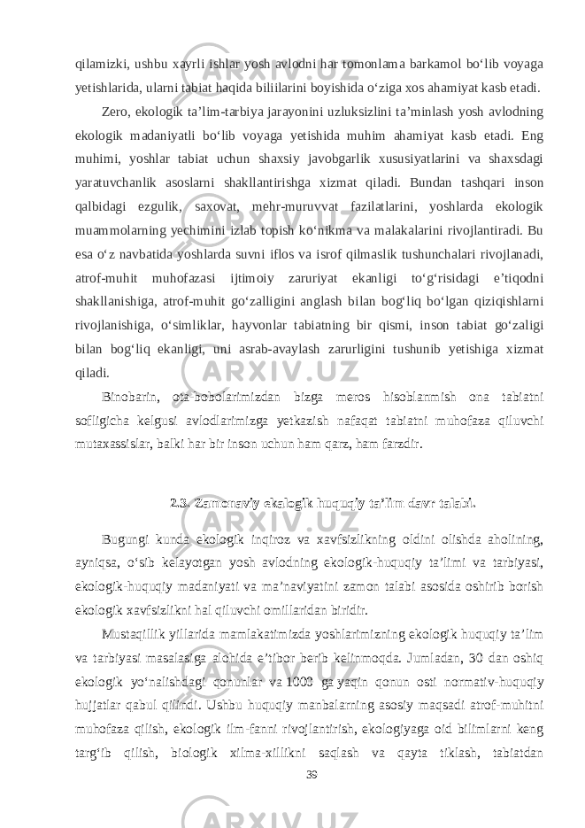 qilamizki, ushbu xayrli ishlar yosh avlodni har tomonlama barkamol bо‘lib voyaga yetishlarida, ularni tabiat haqida biliilarini boyishida о‘ziga xos ahamiyat kasb etadi. Zero, ekologik ta’lim-tarbiya jarayonini uzluksizlini ta’minlash yosh avlodning ekologik madaniyatli bо‘lib voyaga yetishida muhim ahamiyat kasb etadi. Eng muhimi, yoshlar tabiat uchun shaxsiy javobgarlik xususiyatlarini va shaxsdagi yaratuvchanlik asoslarni shakllantirishga xizmat qiladi. Bundan tashqari inson qalbidagi ezgulik, saxovat, mehr-muruvvat fazilatlarini, yoshlarda ekologik muammolarning yechimini izlab topish kо‘nikma va malakalarini rivojlantiradi. Bu esa о‘z navbatida yoshlarda suvni iflos va isrof qilmaslik tushunchalari rivojlanadi, atrof-muhit muhofazasi ijtimoiy zaruriyat ekanligi tо‘g‘risidagi e’tiqodni shakllanishiga, atrof-muhit gо‘zalligini anglash bilan bog‘liq bо‘lgan qiziqishlarni rivojlanishiga, о‘simliklar, hayvonlar tabiatning bir qismi, inson tabiat gо‘zaligi bilan bog‘liq ekanligi, uni asrab-avaylash zarurligini tushunib yetishiga xizmat qiladi. Binobarin, ota-bobolarimizdan bizga meros hisoblanmish ona tabiatni sofligicha kelgusi avlodlarimizga yetkazish nafaqat tabiatni muhofaza qiluvchi mutaxassislar, balki har bir inson uchun ham qarz, ham farzdir. 2.3. Zamonaviy ekalogik huquqiy ta’lim davr talabi. Bugungi kunda ekologik inqiroz va xavfsizlikning oldini olishda aholining, ayniqsa, о‘sib kelayotgan yosh avlodning ekologik-huquqiy ta’limi va tarbiyasi, ekologik-huquqiy madaniyati va ma’naviyatini zamon talabi asosida oshirib borish ekologik xavfsizlikni hal qiluvchi omillaridan biridir. Mustaqillik yillarida mamlakatimizda yoshlarimizning ekologik huquqiy ta’lim va tarbiyasi masalasiga alohida e’tibor berib kelinmoqda. Jumladan, 30 dan oshiq ekologik yо‘nalishdagi qonunlar va   1000 ga   yaqin qonun osti normativ-huquqiy hujjatlar qabul qilindi. Ushbu huquqiy manbalarning asosiy maqsadi atrof-muhitni muhofaza qilish, ekologik ilm-fanni rivojlantirish, ekologiyaga oid bilimlarni keng targ‘ib qilish, biologik xilma-xillikni saqlash va qayta tiklash, tabiatdan 39 