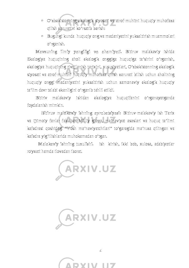  O‘zbekistonning ekologik siyosati va atrof-muhitni huquqiy muhofaza qilish zarurati ni ko’rsatib berish:  Bugungi kunda huquqiy ong va madaniyatini yuksaltirish muammolari o’rganish. Mavzuning ilmiy yangiligi va ahamiyati. Bitiruv malakaviy ishida Ekalogiya huquqining aholi ekalogik onggiga huquqiga ta’sirini o’rganish, ekalogiya huquqining rivojlanish tarixini, xususiyatlari, O’zbekistonning ekalogik siyosati va atrof-muhitni huquqiy muhofaza qilish zarurati bilish uchun aholining huquqiy onggi madaniyatini yuksaltirish uchun zamonaviy ekalogik huquqiy ta’lim davr talabi ekanligini o’rganib tahlil etildi. Bitiriv malakaviy ishidan ekalogiya huquqifanini o’rganayotganda foydalanish mimkin. Bitiruv malakaviy ishning aprobatsiyasi: B itiruv-malakaviy ish Tarix va ijtimoiy fanlar fakulteti Milliy g‘oya, ma’naviyat asoslari va huquq ta’limi kafedrasi qoshidagi ”Yosh ma’naviyatchilari” to’garagida ma’ruza qilingan va kafedra yig’ilishlarida muhokamadan o’tgan. Malakaviy ishning tuzulishi. ish kirish, ikki bob, xulosa, adabiyotlar ro&#39;yxati hamda ilovadan iborat. 4 