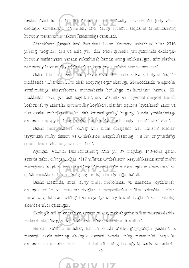 foydalanishni boshqarish tizimining samarali iqtisodiy mexanizmini joriy etish, ekologik xavfsizlikni ta’minlash, atrof tabiiy muhitni saqlashni ta’minlashning huquqiy mexanizmini takomillashtirishga qaratiladi. О‘zbekiston Respublikasi Prezidenti Islom Karimov tashabbusi bilan 2016 yilning “Sog‘lom ona va bola yili” deb e’lon qilinishi jamiyatimizda ekologik- huquqiy madaniyatni yanada yuksaltirish hamda uning uzluksizligini ta’minlashda zamonaviylik va xorijiy tajribalaridan keng foydalanishni ham taqozo etadi. Ushbu talablarni avvalambor, О‘zbekiston Respublikasi Konstitusiyasining 41- moddasida “...har kim bilim olish huquqiga ega” ekanligi, 50-moddasida “Fuqarolar atrof-muhitga ehtiyotkorona munosabatda bо‘lishga majburdirlar” hamda, 55- moddasida “Yer, yer osti boyliklari, suv, о‘simlik va hayvonot dunyosi hamda boshqa tabiiy zahiralar umummilliy boylikdir, ulardan oqilona foydalanish zarur va ular davlat muhofazasidadir”, deb kо‘rsatilganligi bugungi kunda yoshlarimizga ekologik-huquqiy ta’lim va tarbiyani olib borishning huquqiy asosini tashkil etadi. Ushbu muammolarni hozirgi kun talabi darajasida olib borishni Kadrlar tayyorlash milliy dasturi va О‘zbekiston Respublikasining “Ta’lim tо‘g‘risida”gi qonuni ham о‘zida mujassamlashtiradi. Ayniqsa, Vazirlar Mahkamasining 2013 yil 27 maydagi 142-sonli qarori asosida qabul qilingan, 2013-2017 yillarda О‘zbekiston Respublikasida atrof-muhit muhofazasi bо‘yicha harakatlar Dasturi mamlakatimizda ekologik muammolarni hal qilish borasida katta ahamiyatga ega bо‘lgan tarixiy hujjat bо‘ldi. Ushbu Dasturda, atrof tabiiy muhit muhofazasi va tabiatdan foydalanish, ekologik ta’lim va barqaror rivojlanish maqsadlarida ta’lim sohasida tabiatni muhofaza qilish qonunchiligini va meyoriy-uslubiy bazani rivojlantirish masalasiga alohida e’tibor qaratilgan. Ekologik ta’lim va tarbiya asosan: oilada, maktabgacha ta’lim muassasalarida, maktablarda, litsey, kollej, institut va universitetlarda olib boriladi. Bundan kо‘rinib turibdiki, har bir oilada о‘sib-ulg‘ayayotgan yoshlarimiz mustaqil davlatimizning ekologik siyosati hamda uning mazmunini, huquqiy- ekologik muammolar hamda ularni hal qilishning huquqiy-iqtisodiy tomonlarini 40 