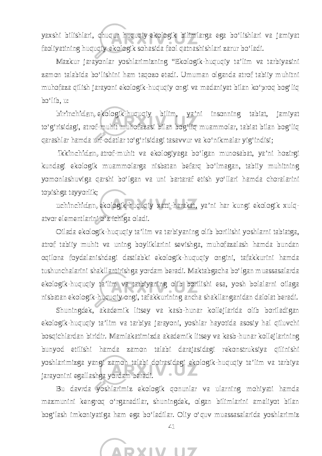 yaxshi bilishlari, chuqur huquqiy-ekologik bilimlarga ega bо‘lishlari va jamiyat faoliyatining huquqiy-ekologik sohasida faol qatnashishlari zarur bо‘ladi. Mazkur jarayonlar yoshlarimizning “Ekologik-huquqiy ta’lim va tarbiyasini zamon talabida bо‘lishini ham taqozo etadi. Umuman olganda atrof tabiiy muhitni muhofaza qilish jarayoni ekologik-huquqiy ongi va madaniyat bilan kо‘proq bog‘liq bо‘lib, u: birinchidan,   ekologik-huquqiy bilim, ya’ni insonning tabiat, jamiyat tо‘g‘risidagi, atrof-muhit muhofazasi bilan bog‘liq muammolar, tabiat bilan bog‘liq qarashlar hamda urf-odatlar tо‘g‘risidagi tasavvur va kо‘nikmalar yig‘indisi;   ikkinchidan,   atrof-muhit va ekologiyaga bо‘lgan munosabat, ya’ni hozirgi kundagi ekologik muammolarga nisbatan befarq bо‘lmagan, tabiiy muhitning yomonlashuviga qarshi bо‘lgan va uni bartaraf etish yо‘llari hamda choralarini topishga tayyorlik;   uchinchidan,   ekologik-huquqiy xatti-harakat, ya’ni har kungi ekologik xulq- atvor elementlarini о‘z ichiga oladi. Oilada ekologik-huquqiy ta’lim va tarbiyaning olib borilishi yoshlarni tabiatga, atrof tabiiy muhit va uning boyliklarini sevishga, muhofazalash hamda bundan oqilona foydalanishdagi dastlabki ekologik-huquqiy ongini, tafakkurini hamda tushunchalarini shakllantirishga yordam beradi. Maktabgacha bо‘lgan muassasalarda ekologik-huquqiy ta’lim va tarbiyaning olib borilishi esa, yosh bolalarni oilaga nisbatan ekologik-huquqiy ongi, tafakkurining ancha shakllanganidan dalolat beradi. Shuningdek, akademik litsey va kasb-hunar kollejlarida olib boriladigan ekologik-huquqiy ta’lim va tarbiya jarayoni, yoshlar hayotida asosiy hal qiluvchi bosqichlardan biridir. Mamlakatimizda akademik litsey va kasb-hunar kollejlarining bunyod etilishi hamda zamon talabi darajasidagi rekonstruksiya qilinishi yoshlarimizga yangi zamon talabi doirasidagi ekologik-huquqiy ta’lim va tarbiya jarayonini egallashga yordam beradi. Bu davrda yoshlarimiz ekologik qonunlar va ularning mohiyati hamda mazmunini kengroq о‘rganadilar, shuningdek, olgan bilimlarini amaliyot bilan bog‘lash imkoniyatiga ham ega bо‘ladilar. Oliy о‘quv muassasalarida yoshlarimiz 41 