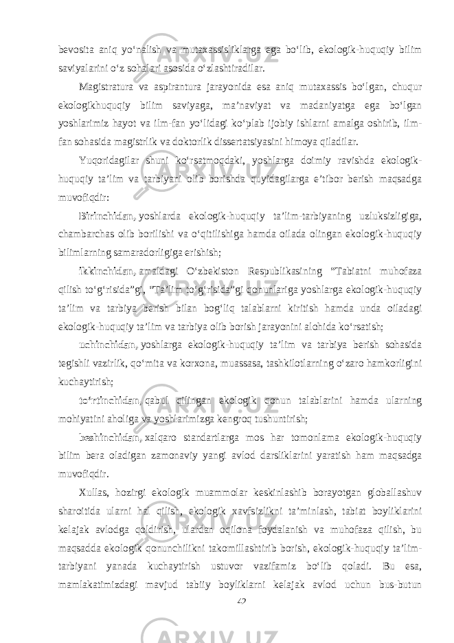 bevosita aniq yо‘nalish va mutaxassisliklarga ega bо‘lib, ekologik-huquqiy bilim saviyalarini о‘z sohalari asosida о‘zlashtiradilar. Magistratura va aspirantura jarayonida esa aniq mutaxassis bо‘lgan, chuqur ekologikhuquqiy bilim saviyaga, ma’naviyat va madaniyatga ega bо‘lgan yoshlarimiz hayot va ilm-fan yо‘lidagi kо‘plab ijobiy ishlarni amalga oshirib, ilm- fan sohasida magistrlik va doktorlik dissertatsiyasini himoya qiladilar. Yuqoridagilar shuni kо‘rsatmoqdaki, yoshlarga doimiy ravishda ekologik- huquqiy ta’lim va tarbiyani olib borishda quyidagilarga e’tibor berish maqsadga muvofiqdir: Birinchidan,   yoshlarda ekologik-huquqiy ta’lim-tarbiyaning uzluksizligiga, chambarchas olib borilishi va о‘qitilishiga hamda oilada olingan ekologik-huquqiy bilimlarning samaradorligiga erishish; ikkinchidan,   amaldagi О‘zbekiston Respublikasining “Tabiatni muhofaza qilish tо‘g‘risida”gi, “Ta’lim tо‘g‘risida”gi qonunlariga yoshlarga ekologik-huquqiy ta’lim va tarbiya berish bilan bog‘liq talablarni kiritish hamda unda oiladagi ekologik-huquqiy ta’lim va tarbiya olib borish jarayonini alohida kо‘rsatish; uchinchidan,   yoshlarga ekologik-huquqiy ta’lim va tarbiya berish sohasida tegishli vazirlik, qо‘mita va korxona, muassasa, tashkilotlarning о‘zaro hamkorligini kuchaytirish; tо‘rtinchidan,   qabul qilingan ekologik qonun talablarini hamda ularning mohiyatini aholiga va yoshlarimizga kengroq tushuntirish; beshinchidan,   xalqaro standartlarga mos har tomonlama ekologik-huquqiy bilim bera oladigan zamonaviy yangi avlod darsliklarini yaratish ham maqsadga muvofiqdir. Xullas, hozirgi ekologik muammolar keskinlashib borayotgan globallashuv sharoitida ularni hal qilish, ekologik xavfsizlikni ta’minlash, tabiat boyliklarini kelajak avlodga qoldirish, ulardan oqilona foydalanish va muhofaza qilish, bu maqsadda ekologik qonunchilikni takomillashtirib borish, ekologik-huquqiy ta’lim- tarbiyani yanada kuchaytirish ustuvor vazifamiz bо‘lib qoladi. Bu esa, mamlakatimizdagi mavjud tabiiy boyliklarni kelajak avlod uchun bus-butun 42 