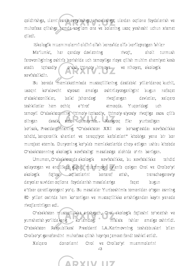 qoldirishga, ularni asrab-avaylashga, e’zozlashga, ulardan oqilona foydalanish va muhofaza qilishga hamda sog‘lom ona va bolaning uzoq yashashi uchun xizmat qiladi. E k o l o g i k m ua mm o l a r n i o ld i n i o l i sh borasida o l i b b o r i l a yot g an ishl ar M a ’l u m k i, h a r q a n d a y d a v l a t n i ng ri v oji, a h o l i t ur m u sh f a ro v onli g i ning o shi rib b ori shid a uch t am oyil g a rioya q ilish m u h im a h am i yat k as b e t a d i : i qt i s o d iy о‘ s i sh , ij t i m oiy hi m oya v a n i ho yat , e k olo g i k x a v f s izli k d ir. B u b or a d a mam l a k a t i m iz d a m u s t a q il l i k ning d as t l a b k i yill a ri d a n o q k u chl i, u zo q ni k о‘z l o v chi s i yosa t ama l g a o shi ril ayotga nli g i ni b u g un n a f a q a t о‘z be k i s t onl i k l a r, b a l k i j a h on d ag i ri v o jl a n ga n d a v l a t l a r , x a l q a ro t ashk il o t l a r h a m o chi q e ’ t irof e t m o q d a . Yuq ori d ag i u ch t am o y il О‘z be k i s t on n ing ij t i m oiy - i q t i s o d iy, ij t i m o i y - s i yos iy r i v o j i g a as os q ilib olin ga n de sa k , x a t o q il ma y m iz. Keng r o q f i k r yur i t a d i ga n b о‘l sa k , P re z i de n t i m izn i ng “ О‘z be k i s t on XX I as r b о‘ s a g‘as i d a : x a v f s izl i kk a t a h d i d , b a r q a rorlik sha r t l a ri v a t a r a q q i yot k a f ol a t l a ri” k i t o b i g a yan a b ir b o r m u r o j aa t e t am iz. D u n yon i ng k о‘ pl a b mam l a k a t l a ri d a cho p e t il ga n u shb u k i t o bd a О‘z be k i s t on n ing e k olo g i k x a v f s izli g i masa l as i g a a l o h i d a о‘rin be r il ga n. U m u ma n, О‘ z be k i s t on d a e k olo g ik x a v f s izli kk a , b u x a v f s izl i kk a t a h d id s ol ayotga n v a e n d ili k d a g lo b a l m u amm o g a a yl a nib q ol ga n O rol v a O r ol b о‘yi e k olo g ik f oji as i o q i b a t l a ri n i b a r t a r a f e t i sh , t r a n s cheg a r a v iy d a r yola r s u v i d a n o q ilona f oy d a l a nish masa l a l a ri g a f a q a t b u g u n e ’ t i b o r q a r a t il ayotga n i yо‘ q . B u masa l a l a r Yur t b o shim iz t o m oni d a n о‘ t ga n as rning 8 0 - yill a ri o x i r i d a h a m k о‘ t a ril ga n v a m u s t a q ill i kk a e ri shi l ga n d a n ke y i n yana d a ri v ojl a n t i r il ga n e d i. О‘z be k i s t on m u s t a q illi k k a e ri shga ch , O rol e k olo g ik f oji as ini t о‘ x t a t ish v a yum sha t ish yо‘ l i d a ke n g k о‘l am d ag i m i s l s iz i shla r ama l g a o shi ril d i. О‘z be k i s t on Re s p u b li k as i P re z i de n t i I . A . Ka ri m o v n ing t asha bb u s l a ri b il a n O rol b о‘yi gen o f on d ini mu ho f a za q il i sh h a yriya j am o a t f on d i t ashk il e t il d i. Xa l q a ro d onorl a r n i O rol v a O ro l b о‘yi m u amm ol a r i ni 43 