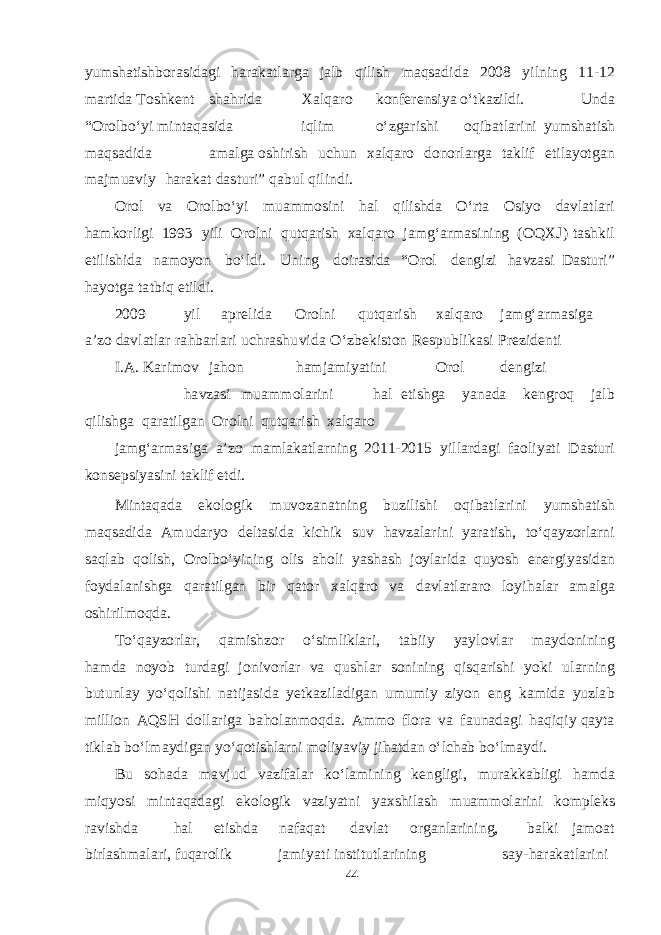 yum sha tishb or as i d ag i h a r a k a t l a r g a j a lb q ilish ma q sa d i d a 2008 yi l ning 1 1 - 12 ma r t i d a T o shken t sha h ri d a Xal q a r o k on fe ren siya о‘ t k a zil d i. Un d a “ O rol b о‘yi m in t a q as i d a i q lim о‘z ga ri shi o q i b a t l a rini yum sha t ish m a q sa d i d a ama l g a o shi rish u chu n x al q a ro d onorl a r g a t a k lif e t il ayotga n ma j m u a v iy h a r a k a t d as t u ri” q a b u l q i l in d i. O rol v a O rol b о‘ y i m u amm o s i ni h a l q ili shd a О‘r t a Os iyo d a v l a t l a ri h am k o rli g i 19 9 3 yili O r olni q u t q a r ish x a l q a ro j a m g‘a r mas ining ( O Q X J ) t ashk il e t ili shi d a n am o yon b о‘l d i. U n ing d oir as i d a “ O rol de ng izi h a v z as i D as t u r i” h ayotg a t a t b iq e t il d i. 2009 yil a pre l i d a O rol n i q u t q a r i sh x a l q a ro j a m g‘a r mas i g a a ’ z o d a v l a t l a r r a h b a rl a ri u chr a shu v i d a О‘z be k i s t on Re s p u b l i k as i P re z i de n t i I . A . Ka ri m ov j a hon h a m j am i yat ini O rol de ng izi h a v z as i m u amm ol a ri n i h a l e t i shg a yana d a ke ng r o q j a lb q ili shg a q a r a t il ga n O r olni q u t q a rish x al q a r o j amg‘a r mas i g a a ’zo mam l a k a t l a rning 2011 - 2015 yi l l a r d ag i f a oli yat i D as t u r i k onse p si yas i ni t a k lif e t d i. M in t a q a d a e k olo g ik m u v oz a n a t ning b uzili shi o q i b a t l a rini yum sha t ish ma q sa d i d a A m u d a ryo de l t as i d a k i chi k s uv h a v z a l a r ini yar a t i sh , t о‘ q a y zorl a r n i sa q l a b q oli sh , O rol b о‘yining olis a h o l i yasha sh joyl a ri d a q u yos h e ne rg i yas i d a n f oy d a l a ni shg a q a r a t il ga n b ir q a t or x a l q a ro v a d a v l a t l a r a ro lo y i h a l a r ama l g a o shi ril m o q d a . T о‘ q a yz o rl a r, q am i shz or о‘ s i m li k l a r i, t a b iiy yay l o v l a r ma y d onini n g h am d a no yob t u r d ag i j oni v orl a r v a q u shl a r s onining q i s q a ri shi yok i u l a r n ing b u t unl a y yо‘ q o li shi n a t i j as i d a yet k a z i l a d i ga n u m u m iy zi yon e ng k am i d a yuz l a b m illion A Q SH d oll a ri g a b a h ol a n m o q d a . A mm o f lora v a f a u n a d ag i h a q i q i y q a y t a t i k l a b b о‘l ma y d i ga n y о‘ q o t i shla r n i m oli yav iy j i h a t d a n о‘l cha b b о‘l ma y d i. B u s o h a d a m a v j u d v a zi f a l a r k о‘l am in i ng ke ng li g i , m u r a kk a b li g i h am d a m i q yos i m in t a q a d ag i e k olo g i k v a zi yat ni yaxshi l a sh m u amm ol a ri n i k o m ple k s r a v i shd a h a l e t i shd a n a fa q a t d a v l a t or ga nl a ri n in g , b a l k i j am o a t b irl ashma l a ri, f u q a ro l ik j am i yat i in s t i t u t l a r ining say - h a r a k a t l a ri n i 44 